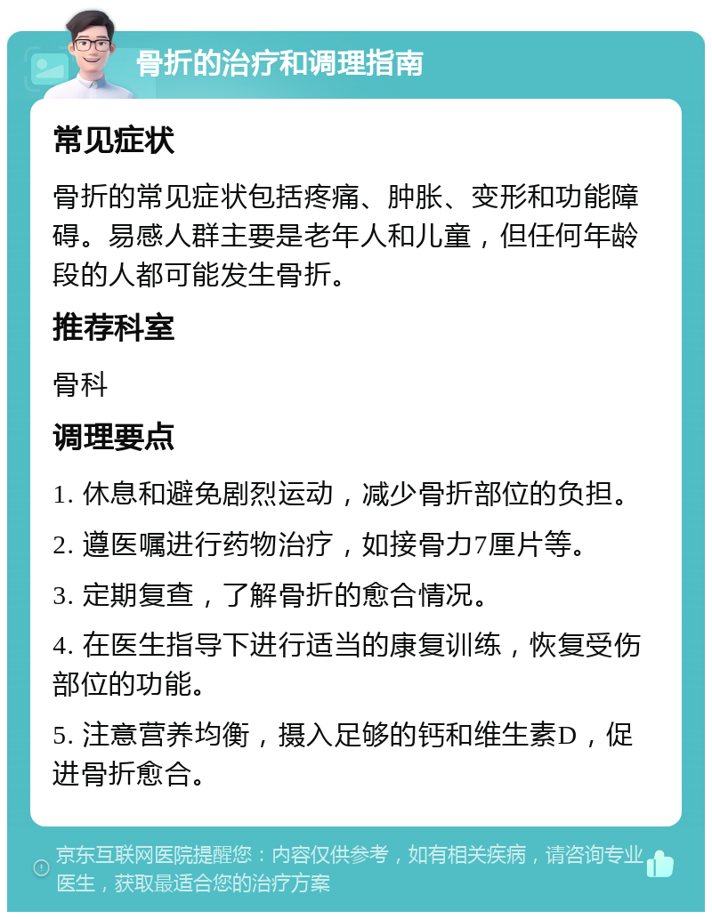 骨折的治疗和调理指南 常见症状 骨折的常见症状包括疼痛、肿胀、变形和功能障碍。易感人群主要是老年人和儿童，但任何年龄段的人都可能发生骨折。 推荐科室 骨科 调理要点 1. 休息和避免剧烈运动，减少骨折部位的负担。 2. 遵医嘱进行药物治疗，如接骨力7厘片等。 3. 定期复查，了解骨折的愈合情况。 4. 在医生指导下进行适当的康复训练，恢复受伤部位的功能。 5. 注意营养均衡，摄入足够的钙和维生素D，促进骨折愈合。