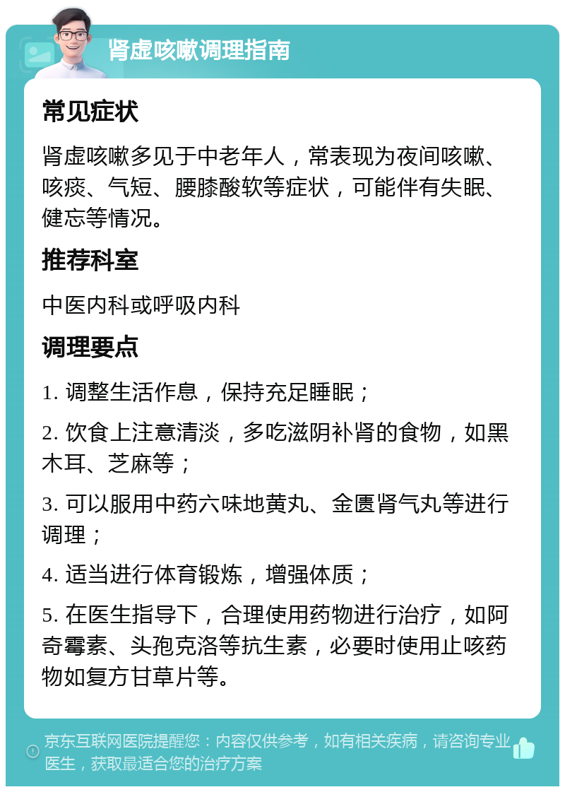 肾虚咳嗽调理指南 常见症状 肾虚咳嗽多见于中老年人，常表现为夜间咳嗽、咳痰、气短、腰膝酸软等症状，可能伴有失眠、健忘等情况。 推荐科室 中医内科或呼吸内科 调理要点 1. 调整生活作息，保持充足睡眠； 2. 饮食上注意清淡，多吃滋阴补肾的食物，如黑木耳、芝麻等； 3. 可以服用中药六味地黄丸、金匮肾气丸等进行调理； 4. 适当进行体育锻炼，增强体质； 5. 在医生指导下，合理使用药物进行治疗，如阿奇霉素、头孢克洛等抗生素，必要时使用止咳药物如复方甘草片等。