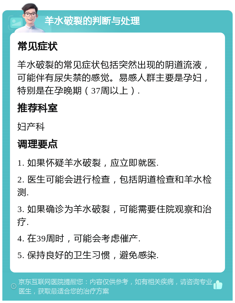 羊水破裂的判断与处理 常见症状 羊水破裂的常见症状包括突然出现的阴道流液，可能伴有尿失禁的感觉。易感人群主要是孕妇，特别是在孕晚期（37周以上）. 推荐科室 妇产科 调理要点 1. 如果怀疑羊水破裂，应立即就医. 2. 医生可能会进行检查，包括阴道检查和羊水检测. 3. 如果确诊为羊水破裂，可能需要住院观察和治疗. 4. 在39周时，可能会考虑催产. 5. 保持良好的卫生习惯，避免感染.