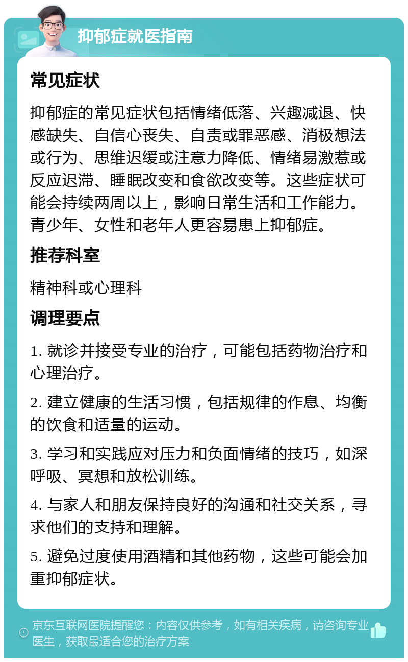 抑郁症就医指南 常见症状 抑郁症的常见症状包括情绪低落、兴趣减退、快感缺失、自信心丧失、自责或罪恶感、消极想法或行为、思维迟缓或注意力降低、情绪易激惹或反应迟滞、睡眠改变和食欲改变等。这些症状可能会持续两周以上，影响日常生活和工作能力。青少年、女性和老年人更容易患上抑郁症。 推荐科室 精神科或心理科 调理要点 1. 就诊并接受专业的治疗，可能包括药物治疗和心理治疗。 2. 建立健康的生活习惯，包括规律的作息、均衡的饮食和适量的运动。 3. 学习和实践应对压力和负面情绪的技巧，如深呼吸、冥想和放松训练。 4. 与家人和朋友保持良好的沟通和社交关系，寻求他们的支持和理解。 5. 避免过度使用酒精和其他药物，这些可能会加重抑郁症状。