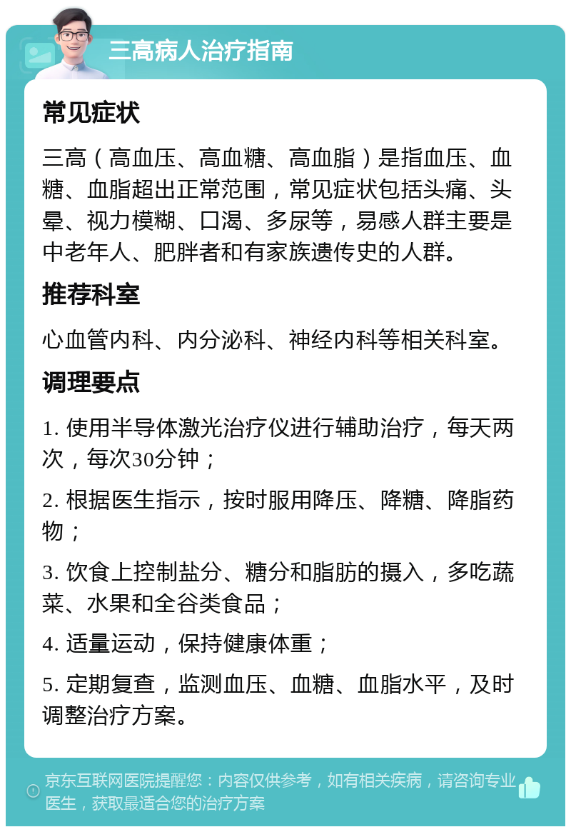 三高病人治疗指南 常见症状 三高（高血压、高血糖、高血脂）是指血压、血糖、血脂超出正常范围，常见症状包括头痛、头晕、视力模糊、口渴、多尿等，易感人群主要是中老年人、肥胖者和有家族遗传史的人群。 推荐科室 心血管内科、内分泌科、神经内科等相关科室。 调理要点 1. 使用半导体激光治疗仪进行辅助治疗，每天两次，每次30分钟； 2. 根据医生指示，按时服用降压、降糖、降脂药物； 3. 饮食上控制盐分、糖分和脂肪的摄入，多吃蔬菜、水果和全谷类食品； 4. 适量运动，保持健康体重； 5. 定期复查，监测血压、血糖、血脂水平，及时调整治疗方案。