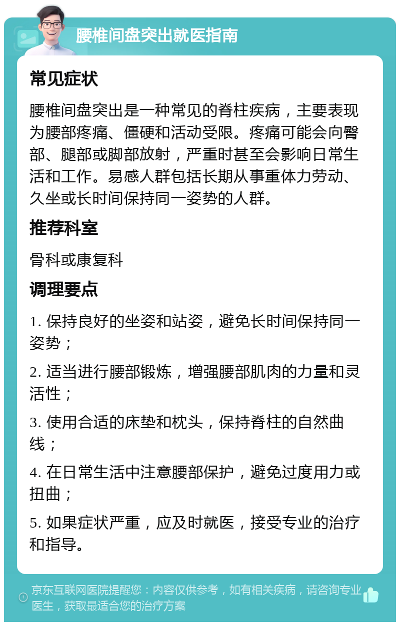 腰椎间盘突出就医指南 常见症状 腰椎间盘突出是一种常见的脊柱疾病，主要表现为腰部疼痛、僵硬和活动受限。疼痛可能会向臀部、腿部或脚部放射，严重时甚至会影响日常生活和工作。易感人群包括长期从事重体力劳动、久坐或长时间保持同一姿势的人群。 推荐科室 骨科或康复科 调理要点 1. 保持良好的坐姿和站姿，避免长时间保持同一姿势； 2. 适当进行腰部锻炼，增强腰部肌肉的力量和灵活性； 3. 使用合适的床垫和枕头，保持脊柱的自然曲线； 4. 在日常生活中注意腰部保护，避免过度用力或扭曲； 5. 如果症状严重，应及时就医，接受专业的治疗和指导。