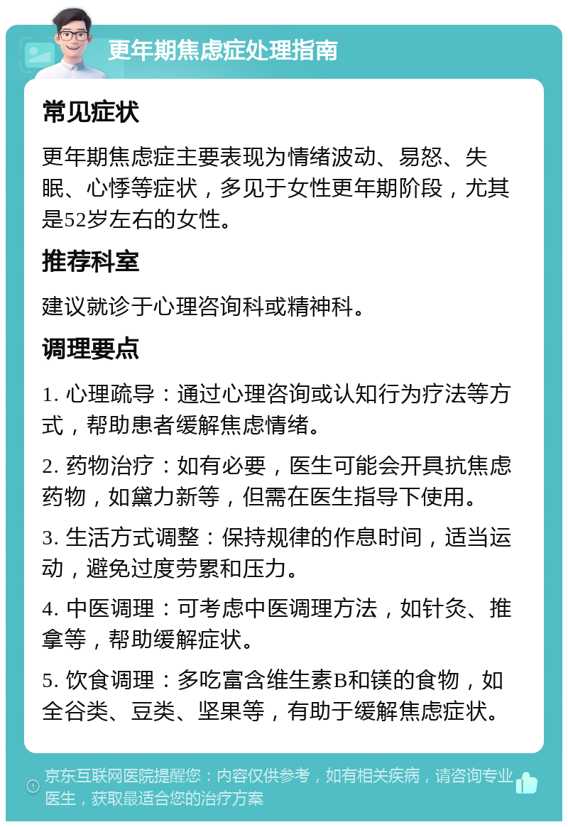 更年期焦虑症处理指南 常见症状 更年期焦虑症主要表现为情绪波动、易怒、失眠、心悸等症状，多见于女性更年期阶段，尤其是52岁左右的女性。 推荐科室 建议就诊于心理咨询科或精神科。 调理要点 1. 心理疏导：通过心理咨询或认知行为疗法等方式，帮助患者缓解焦虑情绪。 2. 药物治疗：如有必要，医生可能会开具抗焦虑药物，如黛力新等，但需在医生指导下使用。 3. 生活方式调整：保持规律的作息时间，适当运动，避免过度劳累和压力。 4. 中医调理：可考虑中医调理方法，如针灸、推拿等，帮助缓解症状。 5. 饮食调理：多吃富含维生素B和镁的食物，如全谷类、豆类、坚果等，有助于缓解焦虑症状。