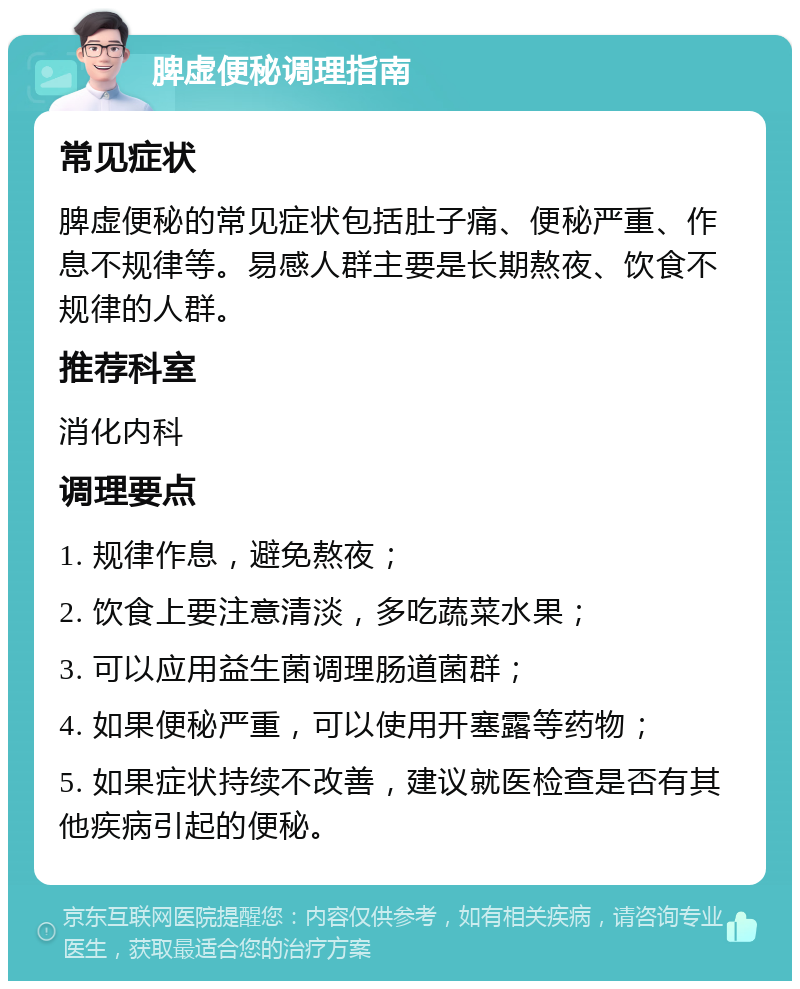 脾虚便秘调理指南 常见症状 脾虚便秘的常见症状包括肚子痛、便秘严重、作息不规律等。易感人群主要是长期熬夜、饮食不规律的人群。 推荐科室 消化内科 调理要点 1. 规律作息，避免熬夜； 2. 饮食上要注意清淡，多吃蔬菜水果； 3. 可以应用益生菌调理肠道菌群； 4. 如果便秘严重，可以使用开塞露等药物； 5. 如果症状持续不改善，建议就医检查是否有其他疾病引起的便秘。