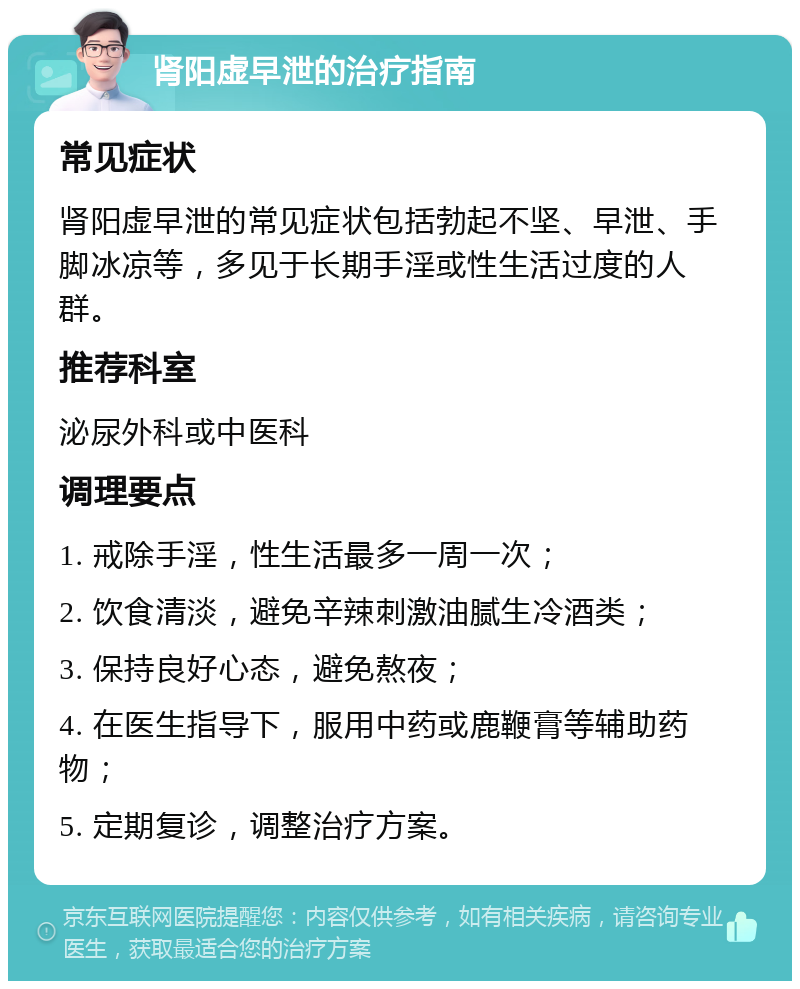 肾阳虚早泄的治疗指南 常见症状 肾阳虚早泄的常见症状包括勃起不坚、早泄、手脚冰凉等，多见于长期手淫或性生活过度的人群。 推荐科室 泌尿外科或中医科 调理要点 1. 戒除手淫，性生活最多一周一次； 2. 饮食清淡，避免辛辣刺激油腻生冷酒类； 3. 保持良好心态，避免熬夜； 4. 在医生指导下，服用中药或鹿鞭膏等辅助药物； 5. 定期复诊，调整治疗方案。