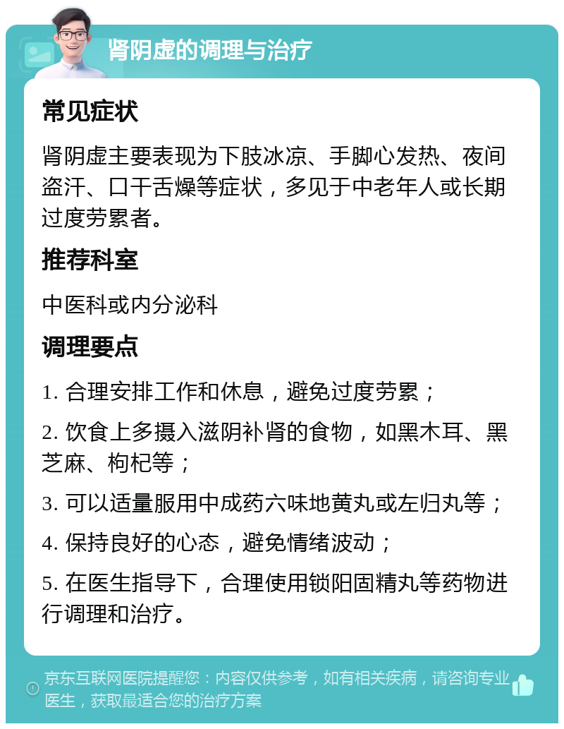 肾阴虚的调理与治疗 常见症状 肾阴虚主要表现为下肢冰凉、手脚心发热、夜间盗汗、口干舌燥等症状，多见于中老年人或长期过度劳累者。 推荐科室 中医科或内分泌科 调理要点 1. 合理安排工作和休息，避免过度劳累； 2. 饮食上多摄入滋阴补肾的食物，如黑木耳、黑芝麻、枸杞等； 3. 可以适量服用中成药六味地黄丸或左归丸等； 4. 保持良好的心态，避免情绪波动； 5. 在医生指导下，合理使用锁阳固精丸等药物进行调理和治疗。