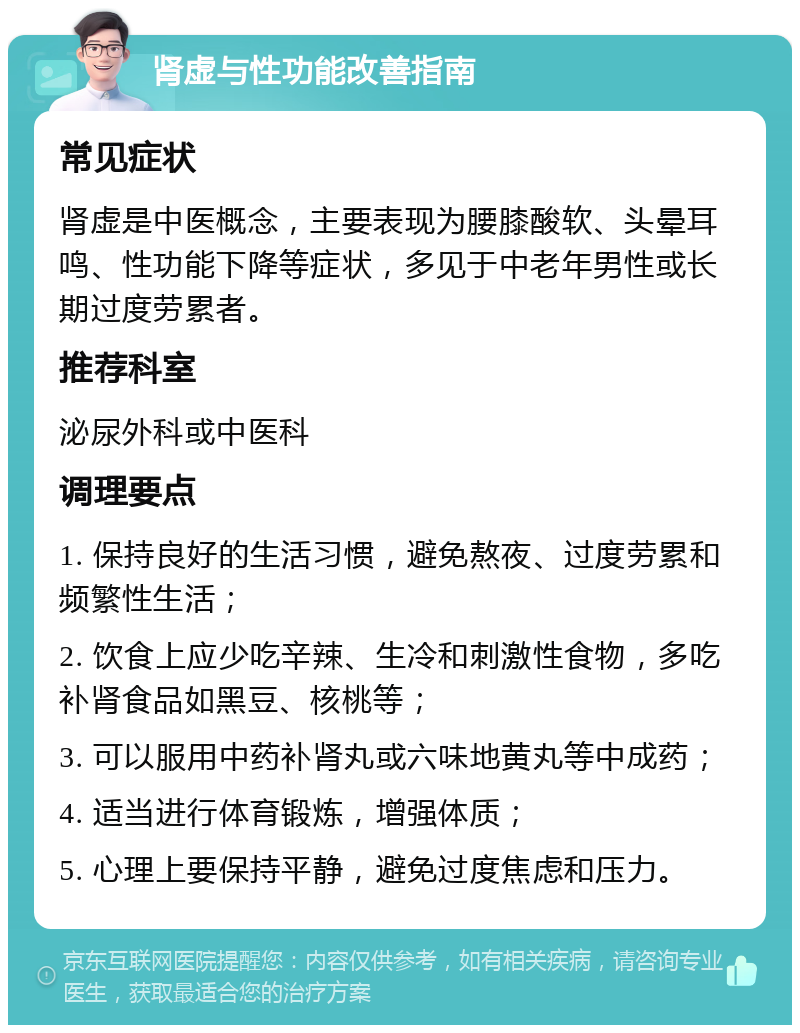 肾虚与性功能改善指南 常见症状 肾虚是中医概念，主要表现为腰膝酸软、头晕耳鸣、性功能下降等症状，多见于中老年男性或长期过度劳累者。 推荐科室 泌尿外科或中医科 调理要点 1. 保持良好的生活习惯，避免熬夜、过度劳累和频繁性生活； 2. 饮食上应少吃辛辣、生冷和刺激性食物，多吃补肾食品如黑豆、核桃等； 3. 可以服用中药补肾丸或六味地黄丸等中成药； 4. 适当进行体育锻炼，增强体质； 5. 心理上要保持平静，避免过度焦虑和压力。