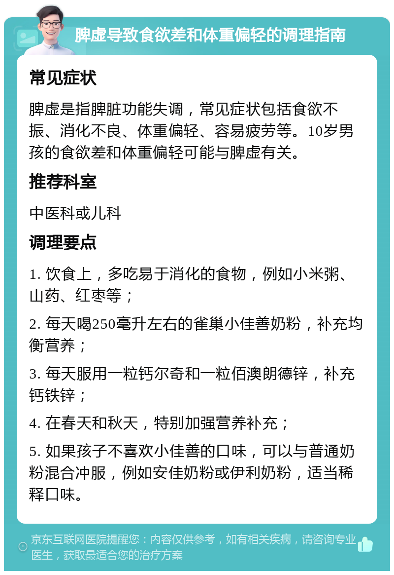 脾虚导致食欲差和体重偏轻的调理指南 常见症状 脾虚是指脾脏功能失调，常见症状包括食欲不振、消化不良、体重偏轻、容易疲劳等。10岁男孩的食欲差和体重偏轻可能与脾虚有关。 推荐科室 中医科或儿科 调理要点 1. 饮食上，多吃易于消化的食物，例如小米粥、山药、红枣等； 2. 每天喝250毫升左右的雀巢小佳善奶粉，补充均衡营养； 3. 每天服用一粒钙尔奇和一粒佰澳朗德锌，补充钙铁锌； 4. 在春天和秋天，特别加强营养补充； 5. 如果孩子不喜欢小佳善的口味，可以与普通奶粉混合冲服，例如安佳奶粉或伊利奶粉，适当稀释口味。