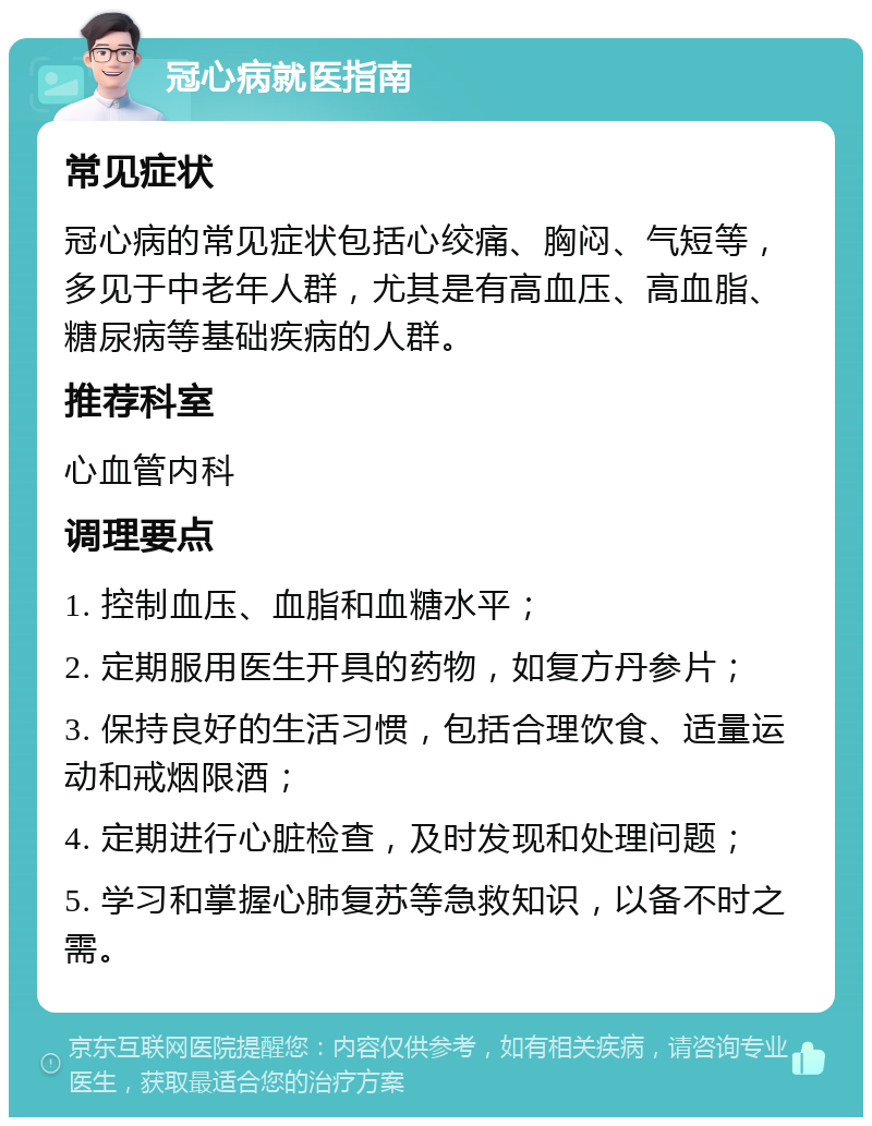 冠心病就医指南 常见症状 冠心病的常见症状包括心绞痛、胸闷、气短等，多见于中老年人群，尤其是有高血压、高血脂、糖尿病等基础疾病的人群。 推荐科室 心血管内科 调理要点 1. 控制血压、血脂和血糖水平； 2. 定期服用医生开具的药物，如复方丹参片； 3. 保持良好的生活习惯，包括合理饮食、适量运动和戒烟限酒； 4. 定期进行心脏检查，及时发现和处理问题； 5. 学习和掌握心肺复苏等急救知识，以备不时之需。