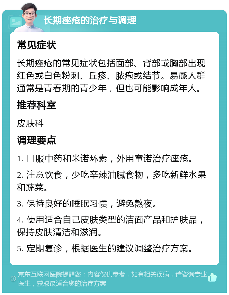 长期痤疮的治疗与调理 常见症状 长期痤疮的常见症状包括面部、背部或胸部出现红色或白色粉刺、丘疹、脓疱或结节。易感人群通常是青春期的青少年，但也可能影响成年人。 推荐科室 皮肤科 调理要点 1. 口服中药和米诺环素，外用童诺治疗痤疮。 2. 注意饮食，少吃辛辣油腻食物，多吃新鲜水果和蔬菜。 3. 保持良好的睡眠习惯，避免熬夜。 4. 使用适合自己皮肤类型的洁面产品和护肤品，保持皮肤清洁和滋润。 5. 定期复诊，根据医生的建议调整治疗方案。