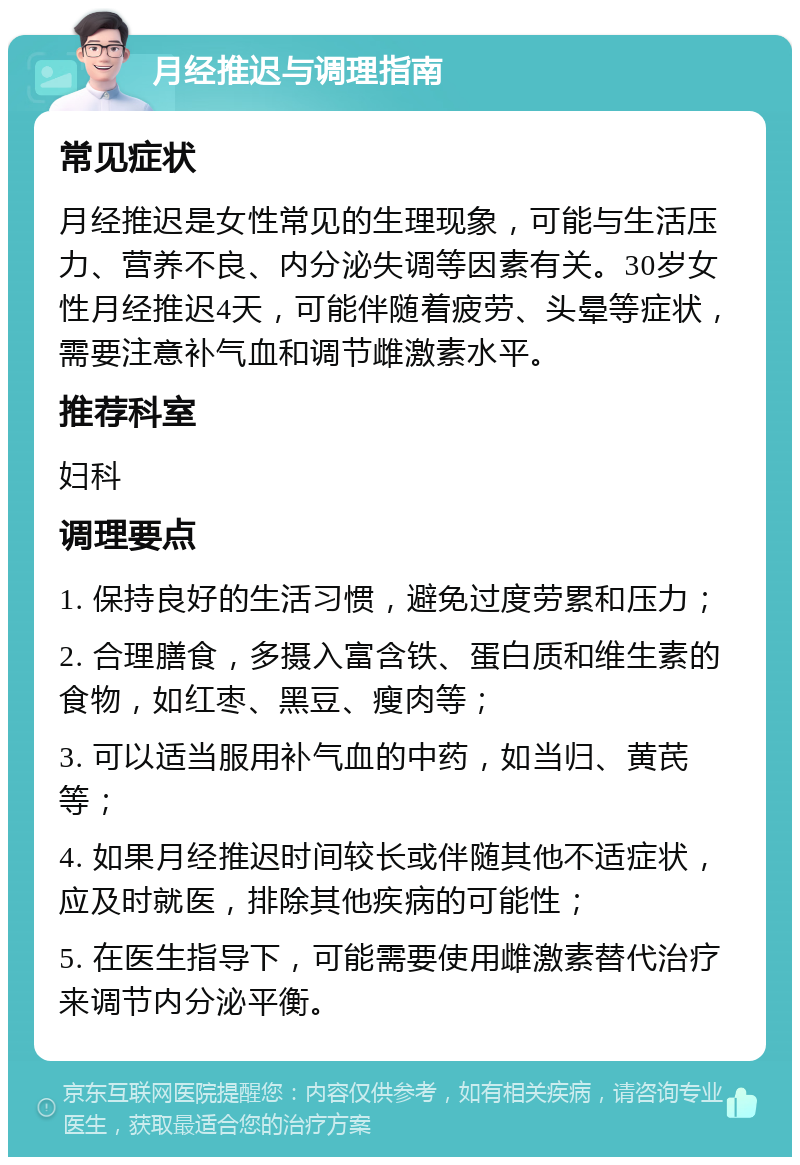 月经推迟与调理指南 常见症状 月经推迟是女性常见的生理现象，可能与生活压力、营养不良、内分泌失调等因素有关。30岁女性月经推迟4天，可能伴随着疲劳、头晕等症状，需要注意补气血和调节雌激素水平。 推荐科室 妇科 调理要点 1. 保持良好的生活习惯，避免过度劳累和压力； 2. 合理膳食，多摄入富含铁、蛋白质和维生素的食物，如红枣、黑豆、瘦肉等； 3. 可以适当服用补气血的中药，如当归、黄芪等； 4. 如果月经推迟时间较长或伴随其他不适症状，应及时就医，排除其他疾病的可能性； 5. 在医生指导下，可能需要使用雌激素替代治疗来调节内分泌平衡。