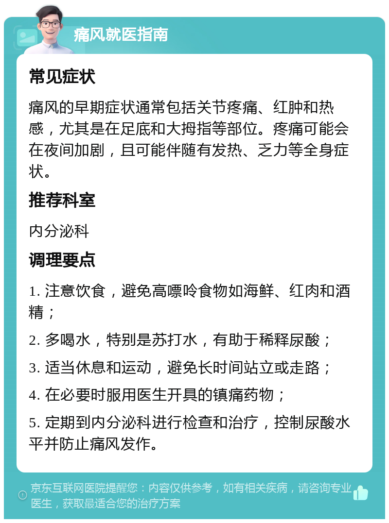 痛风就医指南 常见症状 痛风的早期症状通常包括关节疼痛、红肿和热感，尤其是在足底和大拇指等部位。疼痛可能会在夜间加剧，且可能伴随有发热、乏力等全身症状。 推荐科室 内分泌科 调理要点 1. 注意饮食，避免高嘌呤食物如海鲜、红肉和酒精； 2. 多喝水，特别是苏打水，有助于稀释尿酸； 3. 适当休息和运动，避免长时间站立或走路； 4. 在必要时服用医生开具的镇痛药物； 5. 定期到内分泌科进行检查和治疗，控制尿酸水平并防止痛风发作。