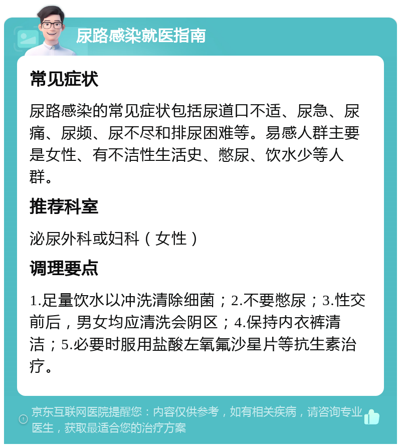 尿路感染就医指南 常见症状 尿路感染的常见症状包括尿道口不适、尿急、尿痛、尿频、尿不尽和排尿困难等。易感人群主要是女性、有不洁性生活史、憋尿、饮水少等人群。 推荐科室 泌尿外科或妇科（女性） 调理要点 1.足量饮水以冲洗清除细菌；2.不要憋尿；3.性交前后，男女均应清洗会阴区；4.保持内衣裤清洁；5.必要时服用盐酸左氧氟沙星片等抗生素治疗。