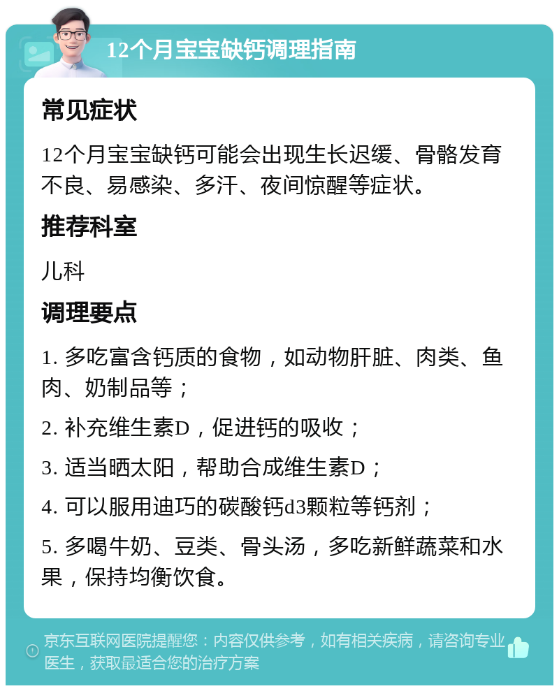 12个月宝宝缺钙调理指南 常见症状 12个月宝宝缺钙可能会出现生长迟缓、骨骼发育不良、易感染、多汗、夜间惊醒等症状。 推荐科室 儿科 调理要点 1. 多吃富含钙质的食物，如动物肝脏、肉类、鱼肉、奶制品等； 2. 补充维生素D，促进钙的吸收； 3. 适当晒太阳，帮助合成维生素D； 4. 可以服用迪巧的碳酸钙d3颗粒等钙剂； 5. 多喝牛奶、豆类、骨头汤，多吃新鲜蔬菜和水果，保持均衡饮食。