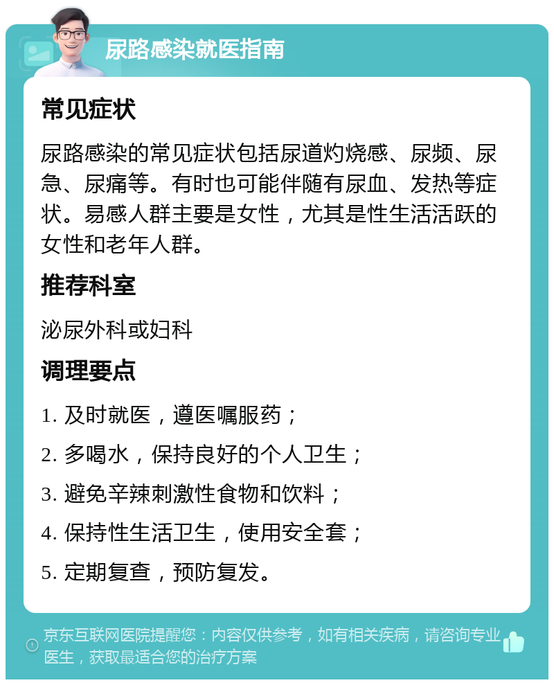 尿路感染就医指南 常见症状 尿路感染的常见症状包括尿道灼烧感、尿频、尿急、尿痛等。有时也可能伴随有尿血、发热等症状。易感人群主要是女性，尤其是性生活活跃的女性和老年人群。 推荐科室 泌尿外科或妇科 调理要点 1. 及时就医，遵医嘱服药； 2. 多喝水，保持良好的个人卫生； 3. 避免辛辣刺激性食物和饮料； 4. 保持性生活卫生，使用安全套； 5. 定期复查，预防复发。