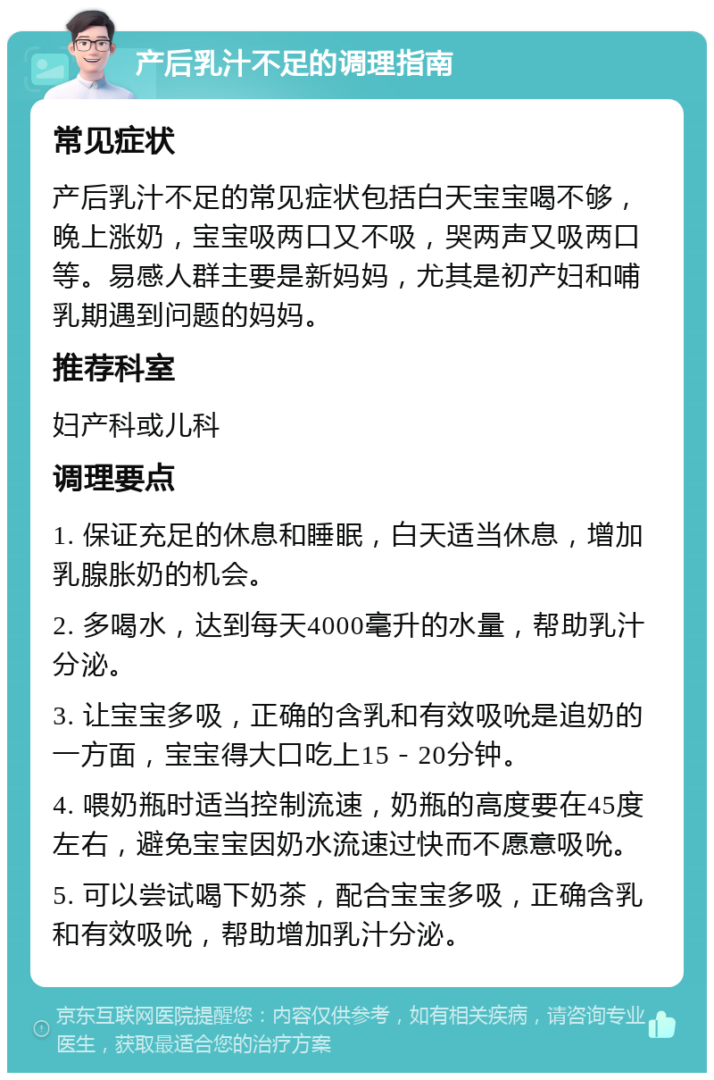 产后乳汁不足的调理指南 常见症状 产后乳汁不足的常见症状包括白天宝宝喝不够，晚上涨奶，宝宝吸两口又不吸，哭两声又吸两口等。易感人群主要是新妈妈，尤其是初产妇和哺乳期遇到问题的妈妈。 推荐科室 妇产科或儿科 调理要点 1. 保证充足的休息和睡眠，白天适当休息，增加乳腺胀奶的机会。 2. 多喝水，达到每天4000毫升的水量，帮助乳汁分泌。 3. 让宝宝多吸，正确的含乳和有效吸吮是追奶的一方面，宝宝得大口吃上15－20分钟。 4. 喂奶瓶时适当控制流速，奶瓶的高度要在45度左右，避免宝宝因奶水流速过快而不愿意吸吮。 5. 可以尝试喝下奶茶，配合宝宝多吸，正确含乳和有效吸吮，帮助增加乳汁分泌。