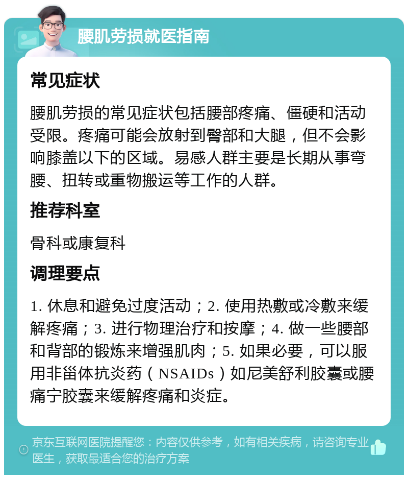 腰肌劳损就医指南 常见症状 腰肌劳损的常见症状包括腰部疼痛、僵硬和活动受限。疼痛可能会放射到臀部和大腿，但不会影响膝盖以下的区域。易感人群主要是长期从事弯腰、扭转或重物搬运等工作的人群。 推荐科室 骨科或康复科 调理要点 1. 休息和避免过度活动；2. 使用热敷或冷敷来缓解疼痛；3. 进行物理治疗和按摩；4. 做一些腰部和背部的锻炼来增强肌肉；5. 如果必要，可以服用非甾体抗炎药（NSAIDs）如尼美舒利胶囊或腰痛宁胶囊来缓解疼痛和炎症。