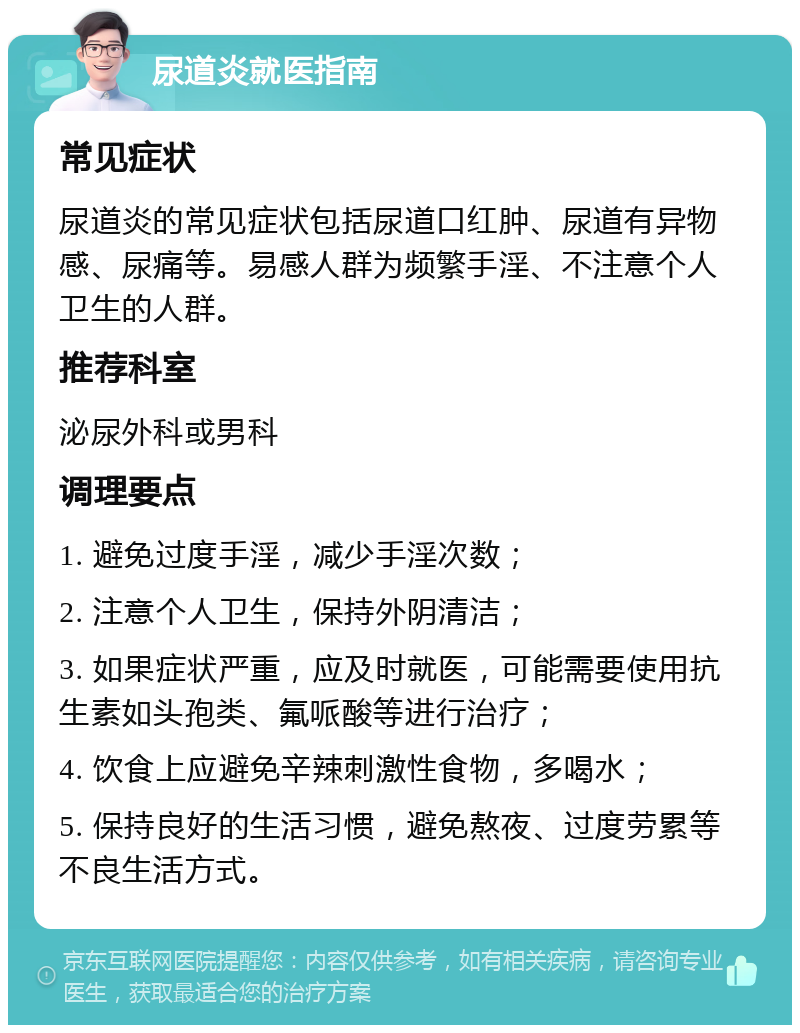 尿道炎就医指南 常见症状 尿道炎的常见症状包括尿道口红肿、尿道有异物感、尿痛等。易感人群为频繁手淫、不注意个人卫生的人群。 推荐科室 泌尿外科或男科 调理要点 1. 避免过度手淫，减少手淫次数； 2. 注意个人卫生，保持外阴清洁； 3. 如果症状严重，应及时就医，可能需要使用抗生素如头孢类、氟哌酸等进行治疗； 4. 饮食上应避免辛辣刺激性食物，多喝水； 5. 保持良好的生活习惯，避免熬夜、过度劳累等不良生活方式。