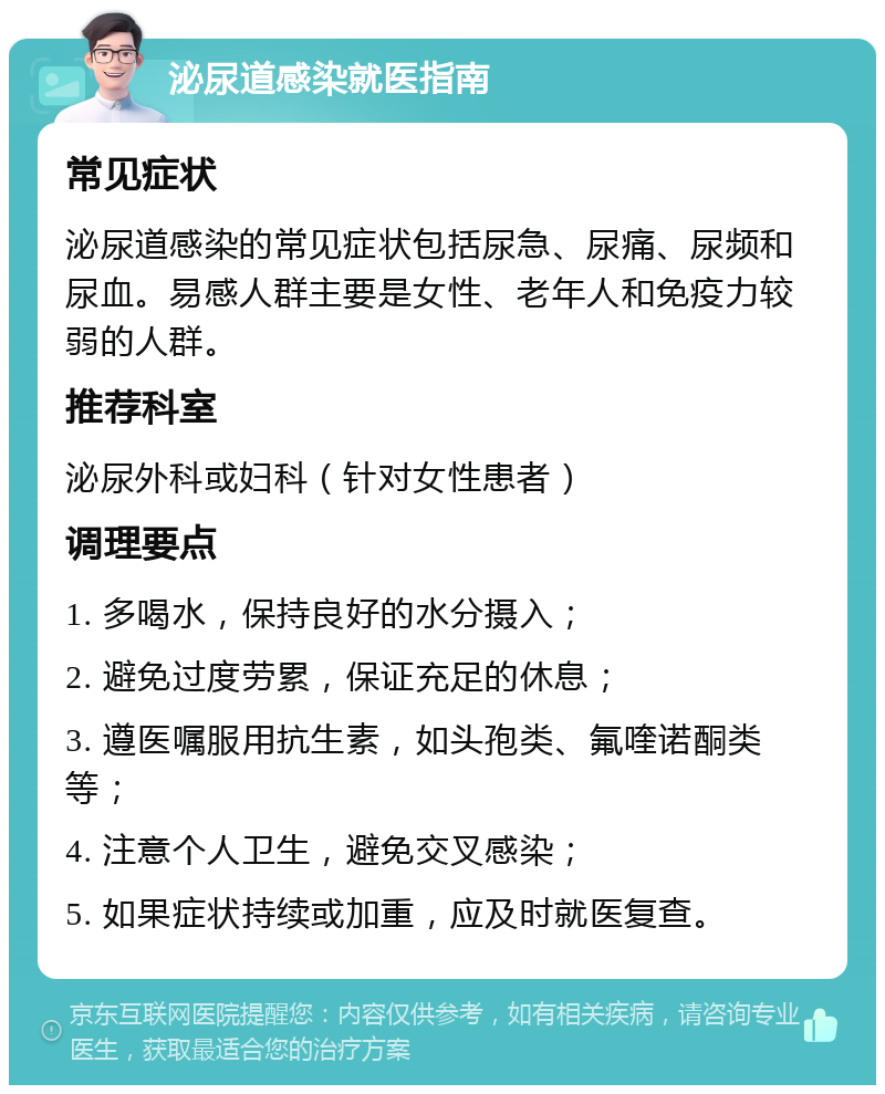 泌尿道感染就医指南 常见症状 泌尿道感染的常见症状包括尿急、尿痛、尿频和尿血。易感人群主要是女性、老年人和免疫力较弱的人群。 推荐科室 泌尿外科或妇科（针对女性患者） 调理要点 1. 多喝水，保持良好的水分摄入； 2. 避免过度劳累，保证充足的休息； 3. 遵医嘱服用抗生素，如头孢类、氟喹诺酮类等； 4. 注意个人卫生，避免交叉感染； 5. 如果症状持续或加重，应及时就医复查。