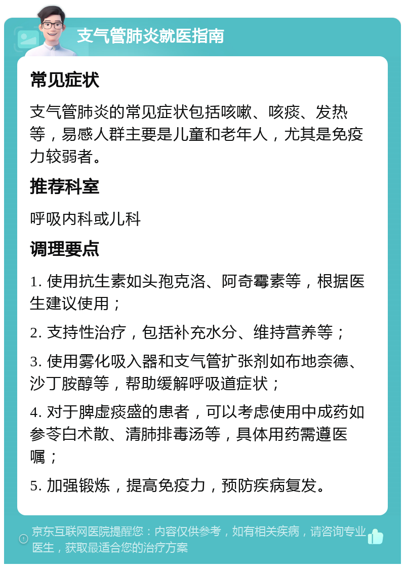 支气管肺炎就医指南 常见症状 支气管肺炎的常见症状包括咳嗽、咳痰、发热等，易感人群主要是儿童和老年人，尤其是免疫力较弱者。 推荐科室 呼吸内科或儿科 调理要点 1. 使用抗生素如头孢克洛、阿奇霉素等，根据医生建议使用； 2. 支持性治疗，包括补充水分、维持营养等； 3. 使用雾化吸入器和支气管扩张剂如布地奈德、沙丁胺醇等，帮助缓解呼吸道症状； 4. 对于脾虚痰盛的患者，可以考虑使用中成药如参苓白术散、清肺排毒汤等，具体用药需遵医嘱； 5. 加强锻炼，提高免疫力，预防疾病复发。