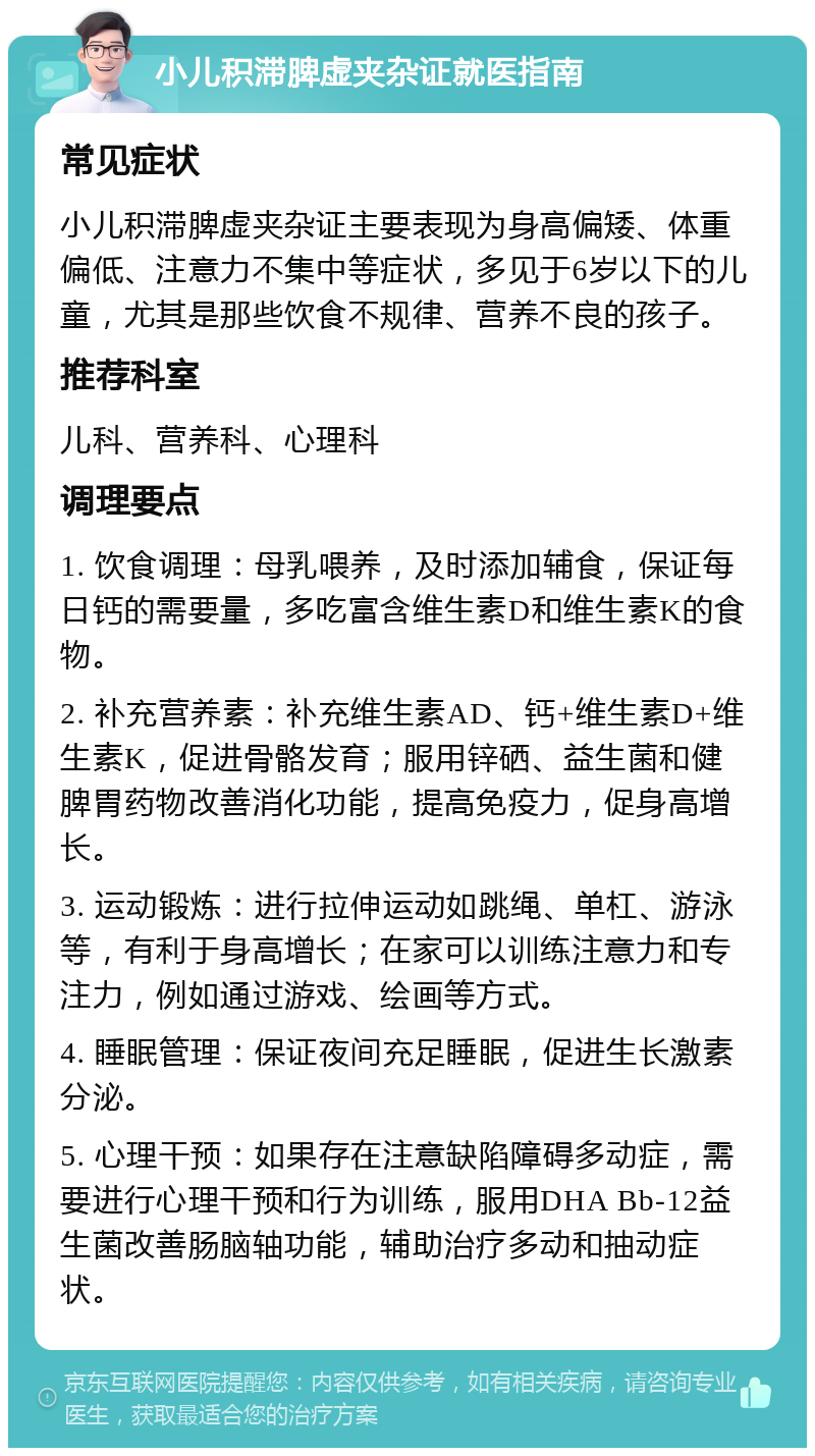 小儿积滞脾虚夹杂证就医指南 常见症状 小儿积滞脾虚夹杂证主要表现为身高偏矮、体重偏低、注意力不集中等症状，多见于6岁以下的儿童，尤其是那些饮食不规律、营养不良的孩子。 推荐科室 儿科、营养科、心理科 调理要点 1. 饮食调理：母乳喂养，及时添加辅食，保证每日钙的需要量，多吃富含维生素D和维生素K的食物。 2. 补充营养素：补充维生素AD、钙+维生素D+维生素K，促进骨骼发育；服用锌硒、益生菌和健脾胃药物改善消化功能，提高免疫力，促身高增长。 3. 运动锻炼：进行拉伸运动如跳绳、单杠、游泳等，有利于身高增长；在家可以训练注意力和专注力，例如通过游戏、绘画等方式。 4. 睡眠管理：保证夜间充足睡眠，促进生长激素分泌。 5. 心理干预：如果存在注意缺陷障碍多动症，需要进行心理干预和行为训练，服用DHA Bb-12益生菌改善肠脑轴功能，辅助治疗多动和抽动症状。