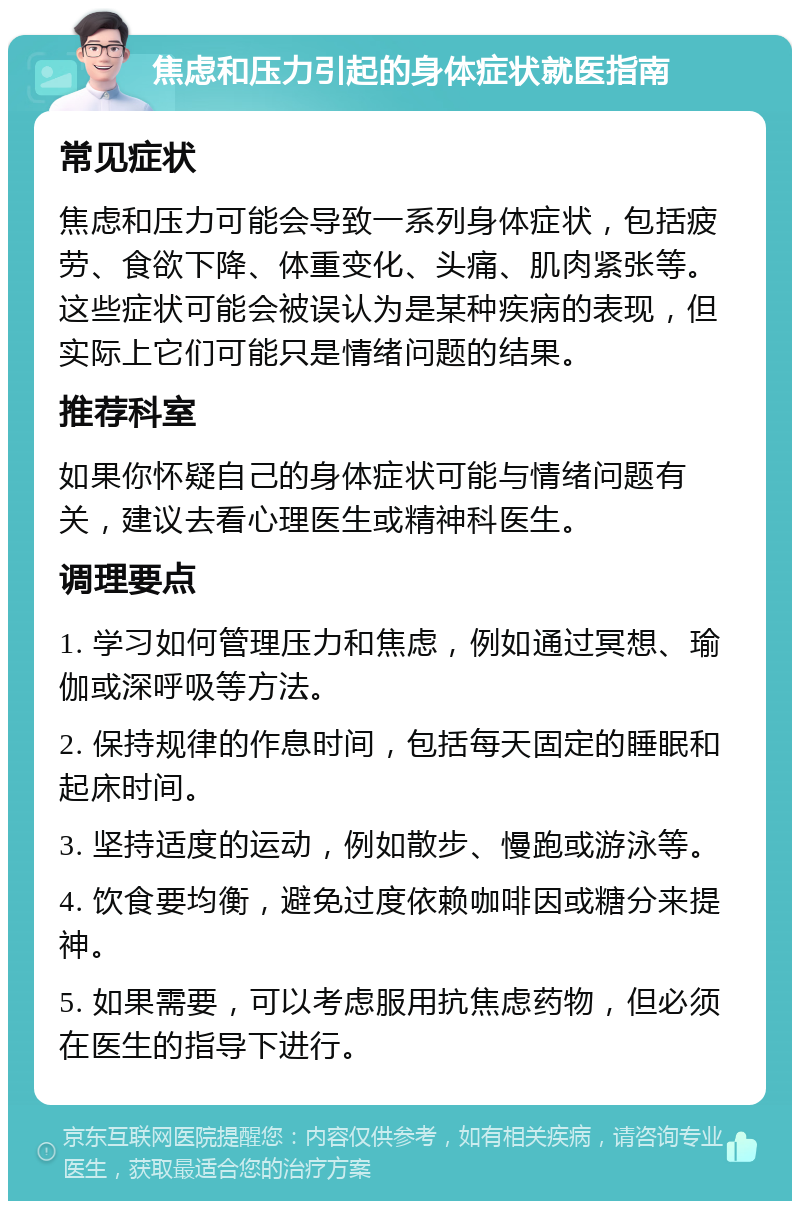 焦虑和压力引起的身体症状就医指南 常见症状 焦虑和压力可能会导致一系列身体症状，包括疲劳、食欲下降、体重变化、头痛、肌肉紧张等。这些症状可能会被误认为是某种疾病的表现，但实际上它们可能只是情绪问题的结果。 推荐科室 如果你怀疑自己的身体症状可能与情绪问题有关，建议去看心理医生或精神科医生。 调理要点 1. 学习如何管理压力和焦虑，例如通过冥想、瑜伽或深呼吸等方法。 2. 保持规律的作息时间，包括每天固定的睡眠和起床时间。 3. 坚持适度的运动，例如散步、慢跑或游泳等。 4. 饮食要均衡，避免过度依赖咖啡因或糖分来提神。 5. 如果需要，可以考虑服用抗焦虑药物，但必须在医生的指导下进行。