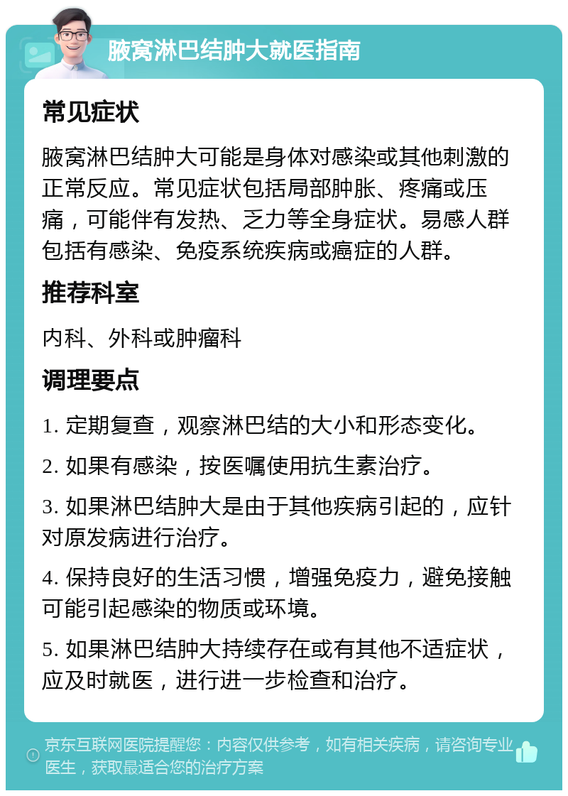 腋窝淋巴结肿大就医指南 常见症状 腋窝淋巴结肿大可能是身体对感染或其他刺激的正常反应。常见症状包括局部肿胀、疼痛或压痛，可能伴有发热、乏力等全身症状。易感人群包括有感染、免疫系统疾病或癌症的人群。 推荐科室 内科、外科或肿瘤科 调理要点 1. 定期复查，观察淋巴结的大小和形态变化。 2. 如果有感染，按医嘱使用抗生素治疗。 3. 如果淋巴结肿大是由于其他疾病引起的，应针对原发病进行治疗。 4. 保持良好的生活习惯，增强免疫力，避免接触可能引起感染的物质或环境。 5. 如果淋巴结肿大持续存在或有其他不适症状，应及时就医，进行进一步检查和治疗。