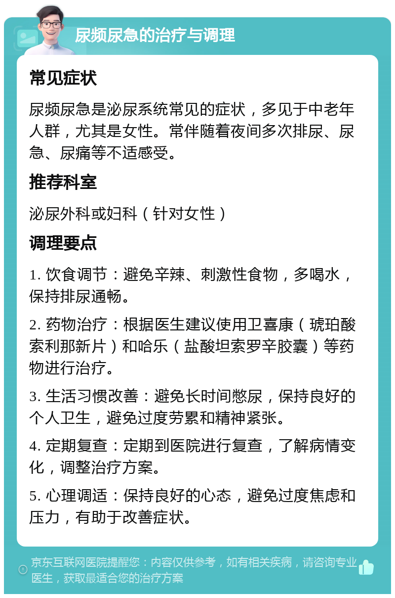 尿频尿急的治疗与调理 常见症状 尿频尿急是泌尿系统常见的症状，多见于中老年人群，尤其是女性。常伴随着夜间多次排尿、尿急、尿痛等不适感受。 推荐科室 泌尿外科或妇科（针对女性） 调理要点 1. 饮食调节：避免辛辣、刺激性食物，多喝水，保持排尿通畅。 2. 药物治疗：根据医生建议使用卫喜康（琥珀酸索利那新片）和哈乐（盐酸坦索罗辛胶囊）等药物进行治疗。 3. 生活习惯改善：避免长时间憋尿，保持良好的个人卫生，避免过度劳累和精神紧张。 4. 定期复查：定期到医院进行复查，了解病情变化，调整治疗方案。 5. 心理调适：保持良好的心态，避免过度焦虑和压力，有助于改善症状。