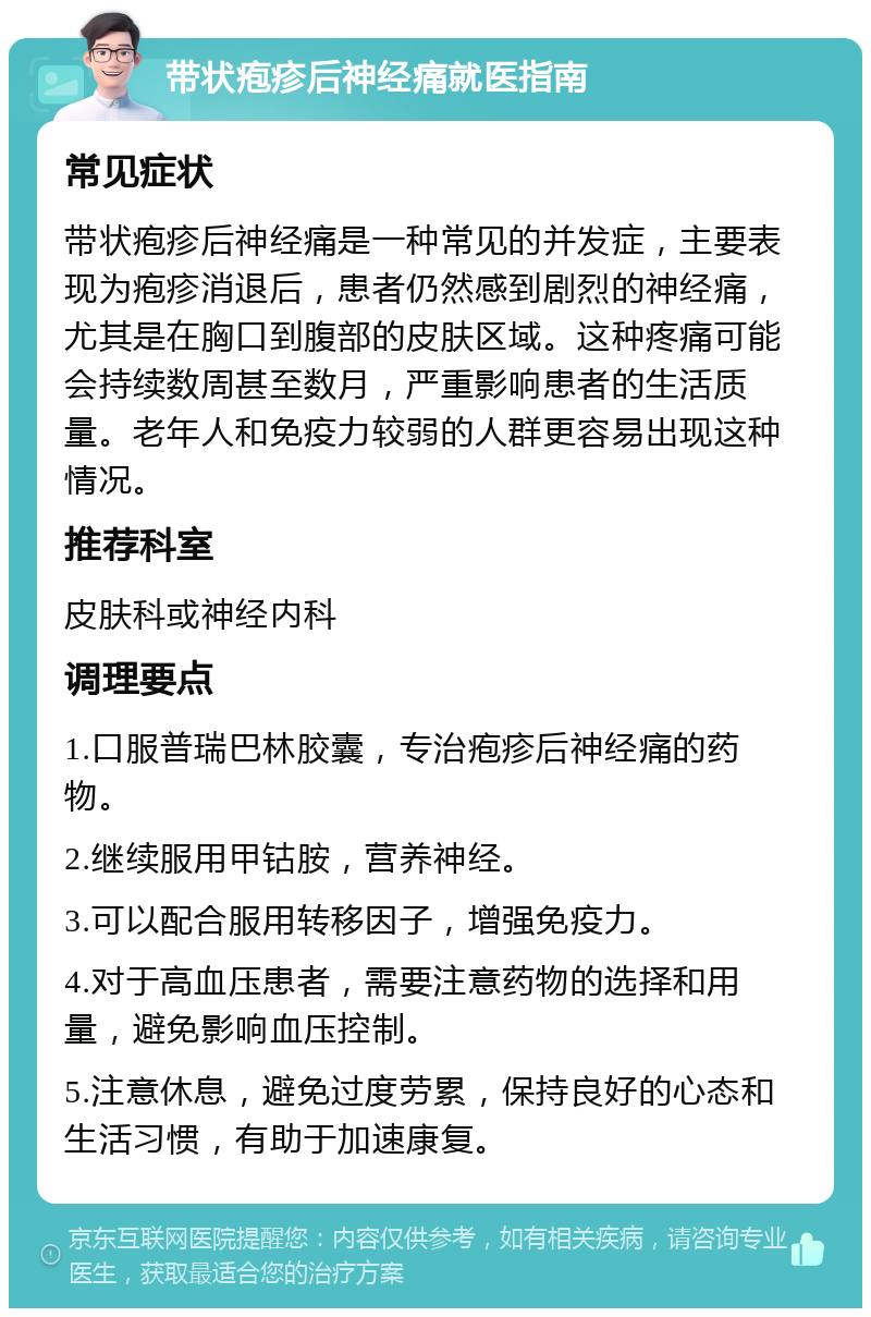 带状疱疹后神经痛就医指南 常见症状 带状疱疹后神经痛是一种常见的并发症，主要表现为疱疹消退后，患者仍然感到剧烈的神经痛，尤其是在胸口到腹部的皮肤区域。这种疼痛可能会持续数周甚至数月，严重影响患者的生活质量。老年人和免疫力较弱的人群更容易出现这种情况。 推荐科室 皮肤科或神经内科 调理要点 1.口服普瑞巴林胶囊，专治疱疹后神经痛的药物。 2.继续服用甲钴胺，营养神经。 3.可以配合服用转移因子，增强免疫力。 4.对于高血压患者，需要注意药物的选择和用量，避免影响血压控制。 5.注意休息，避免过度劳累，保持良好的心态和生活习惯，有助于加速康复。