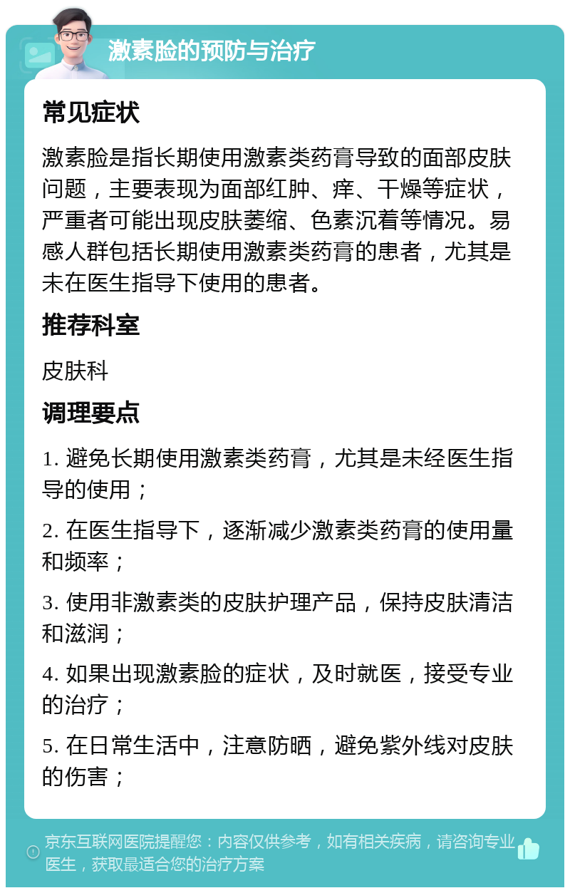 激素脸的预防与治疗 常见症状 激素脸是指长期使用激素类药膏导致的面部皮肤问题，主要表现为面部红肿、痒、干燥等症状，严重者可能出现皮肤萎缩、色素沉着等情况。易感人群包括长期使用激素类药膏的患者，尤其是未在医生指导下使用的患者。 推荐科室 皮肤科 调理要点 1. 避免长期使用激素类药膏，尤其是未经医生指导的使用； 2. 在医生指导下，逐渐减少激素类药膏的使用量和频率； 3. 使用非激素类的皮肤护理产品，保持皮肤清洁和滋润； 4. 如果出现激素脸的症状，及时就医，接受专业的治疗； 5. 在日常生活中，注意防晒，避免紫外线对皮肤的伤害；