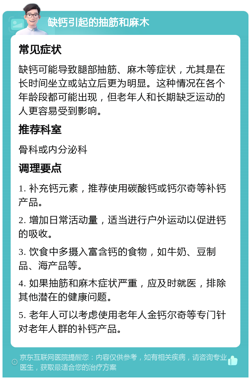 缺钙引起的抽筋和麻木 常见症状 缺钙可能导致腿部抽筋、麻木等症状，尤其是在长时间坐立或站立后更为明显。这种情况在各个年龄段都可能出现，但老年人和长期缺乏运动的人更容易受到影响。 推荐科室 骨科或内分泌科 调理要点 1. 补充钙元素，推荐使用碳酸钙或钙尔奇等补钙产品。 2. 增加日常活动量，适当进行户外运动以促进钙的吸收。 3. 饮食中多摄入富含钙的食物，如牛奶、豆制品、海产品等。 4. 如果抽筋和麻木症状严重，应及时就医，排除其他潜在的健康问题。 5. 老年人可以考虑使用老年人金钙尔奇等专门针对老年人群的补钙产品。