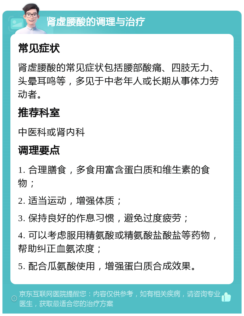 肾虚腰酸的调理与治疗 常见症状 肾虚腰酸的常见症状包括腰部酸痛、四肢无力、头晕耳鸣等，多见于中老年人或长期从事体力劳动者。 推荐科室 中医科或肾内科 调理要点 1. 合理膳食，多食用富含蛋白质和维生素的食物； 2. 适当运动，增强体质； 3. 保持良好的作息习惯，避免过度疲劳； 4. 可以考虑服用精氨酸或精氨酸盐酸盐等药物，帮助纠正血氨浓度； 5. 配合瓜氨酸使用，增强蛋白质合成效果。