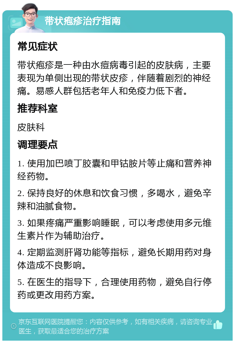 带状疱疹治疗指南 常见症状 带状疱疹是一种由水痘病毒引起的皮肤病，主要表现为单侧出现的带状皮疹，伴随着剧烈的神经痛。易感人群包括老年人和免疫力低下者。 推荐科室 皮肤科 调理要点 1. 使用加巴喷丁胶囊和甲钴胺片等止痛和营养神经药物。 2. 保持良好的休息和饮食习惯，多喝水，避免辛辣和油腻食物。 3. 如果疼痛严重影响睡眠，可以考虑使用多元维生素片作为辅助治疗。 4. 定期监测肝肾功能等指标，避免长期用药对身体造成不良影响。 5. 在医生的指导下，合理使用药物，避免自行停药或更改用药方案。