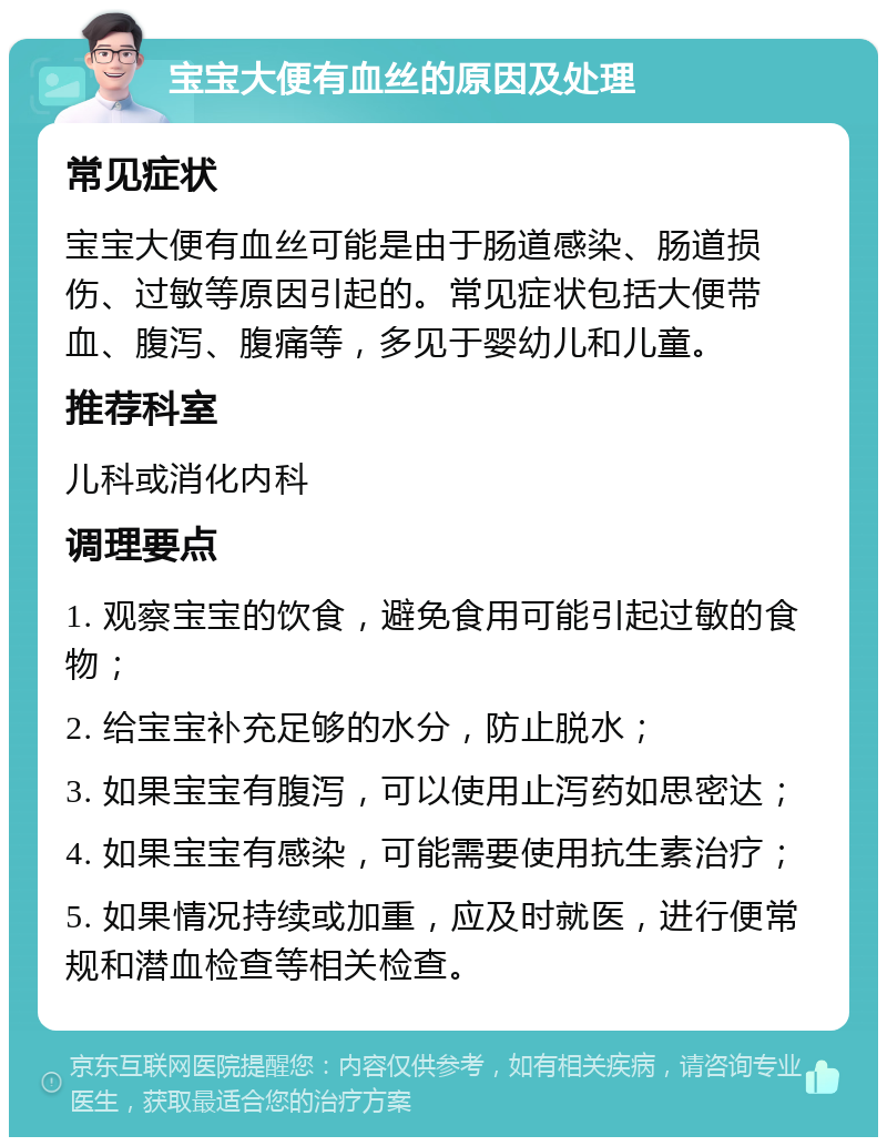 宝宝大便有血丝的原因及处理 常见症状 宝宝大便有血丝可能是由于肠道感染、肠道损伤、过敏等原因引起的。常见症状包括大便带血、腹泻、腹痛等，多见于婴幼儿和儿童。 推荐科室 儿科或消化内科 调理要点 1. 观察宝宝的饮食，避免食用可能引起过敏的食物； 2. 给宝宝补充足够的水分，防止脱水； 3. 如果宝宝有腹泻，可以使用止泻药如思密达； 4. 如果宝宝有感染，可能需要使用抗生素治疗； 5. 如果情况持续或加重，应及时就医，进行便常规和潜血检查等相关检查。