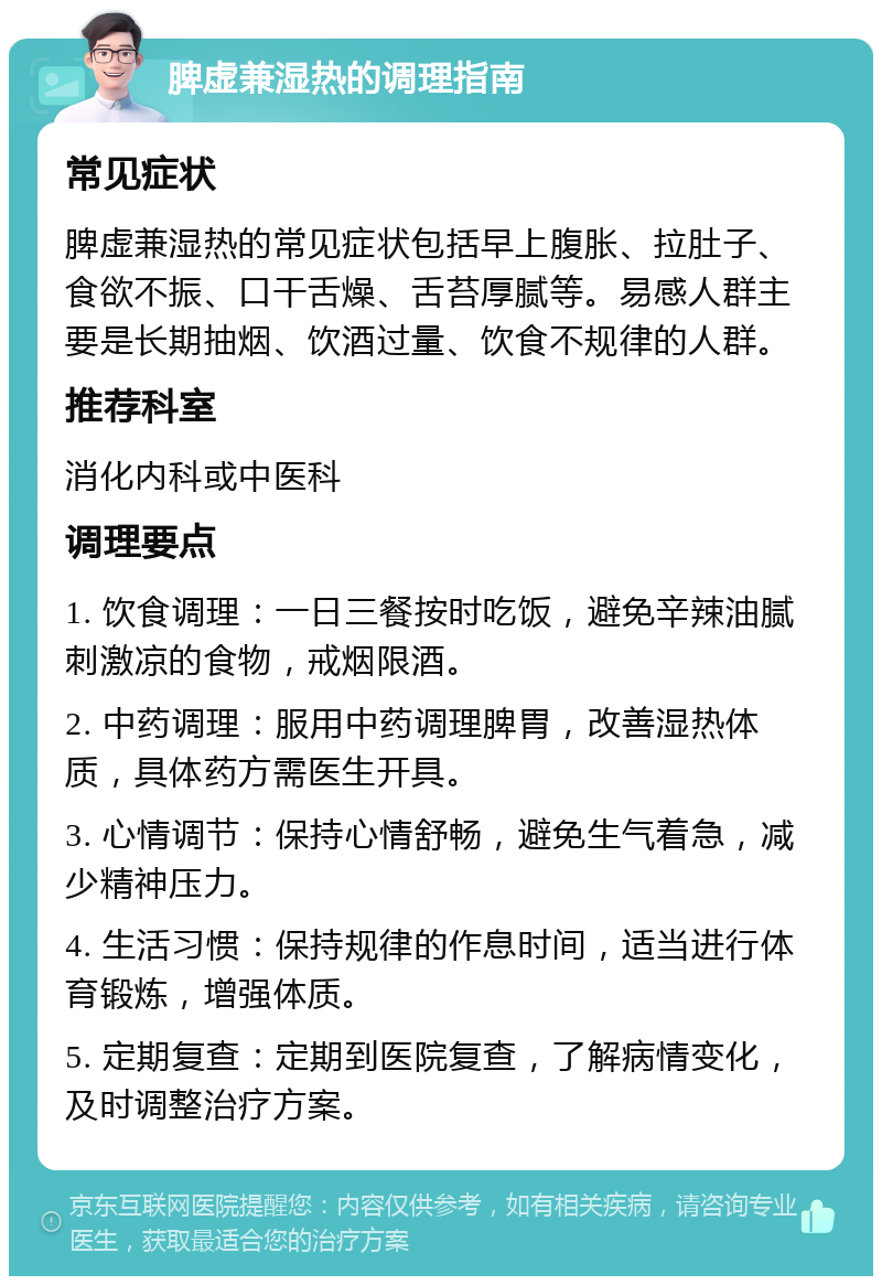 脾虚兼湿热的调理指南 常见症状 脾虚兼湿热的常见症状包括早上腹胀、拉肚子、食欲不振、口干舌燥、舌苔厚腻等。易感人群主要是长期抽烟、饮酒过量、饮食不规律的人群。 推荐科室 消化内科或中医科 调理要点 1. 饮食调理：一日三餐按时吃饭，避免辛辣油腻刺激凉的食物，戒烟限酒。 2. 中药调理：服用中药调理脾胃，改善湿热体质，具体药方需医生开具。 3. 心情调节：保持心情舒畅，避免生气着急，减少精神压力。 4. 生活习惯：保持规律的作息时间，适当进行体育锻炼，增强体质。 5. 定期复查：定期到医院复查，了解病情变化，及时调整治疗方案。