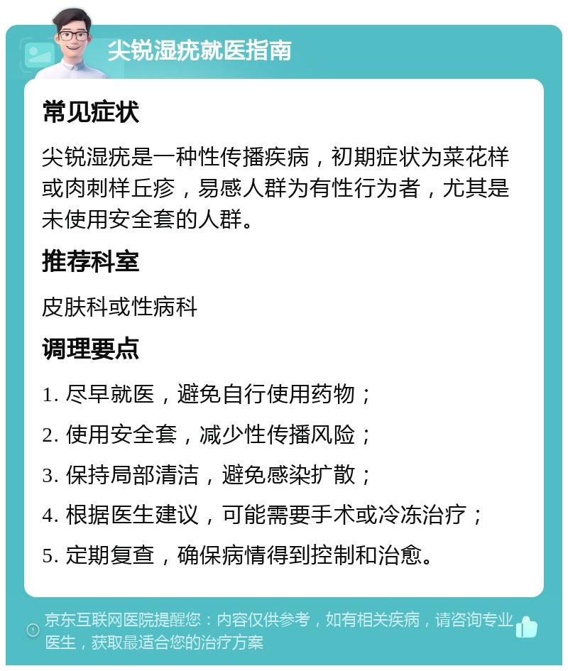 尖锐湿疣就医指南 常见症状 尖锐湿疣是一种性传播疾病，初期症状为菜花样或肉刺样丘疹，易感人群为有性行为者，尤其是未使用安全套的人群。 推荐科室 皮肤科或性病科 调理要点 1. 尽早就医，避免自行使用药物； 2. 使用安全套，减少性传播风险； 3. 保持局部清洁，避免感染扩散； 4. 根据医生建议，可能需要手术或冷冻治疗； 5. 定期复查，确保病情得到控制和治愈。