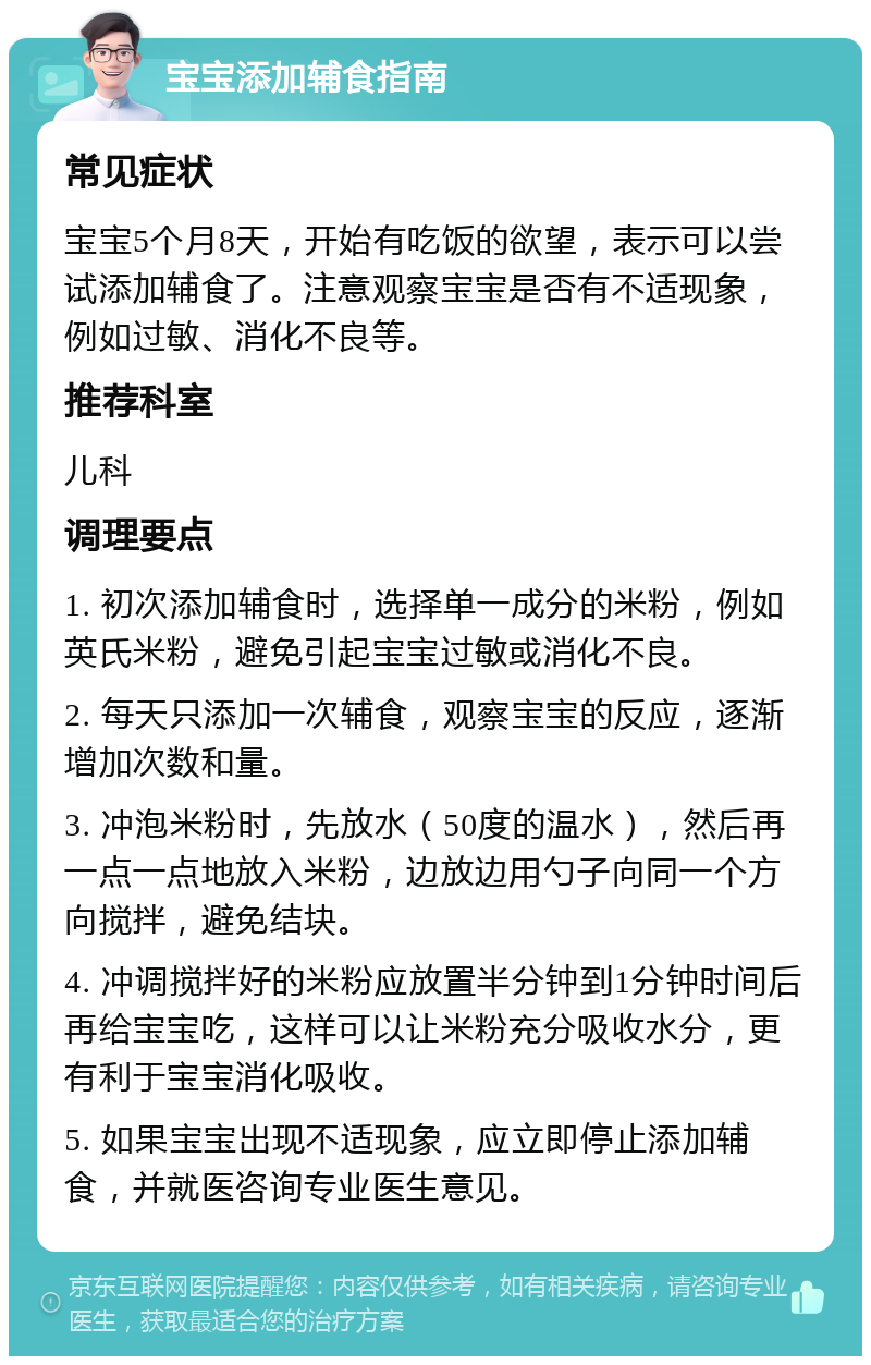 宝宝添加辅食指南 常见症状 宝宝5个月8天，开始有吃饭的欲望，表示可以尝试添加辅食了。注意观察宝宝是否有不适现象，例如过敏、消化不良等。 推荐科室 儿科 调理要点 1. 初次添加辅食时，选择单一成分的米粉，例如英氏米粉，避免引起宝宝过敏或消化不良。 2. 每天只添加一次辅食，观察宝宝的反应，逐渐增加次数和量。 3. 冲泡米粉时，先放水（50度的温水），然后再一点一点地放入米粉，边放边用勺子向同一个方向搅拌，避免结块。 4. 冲调搅拌好的米粉应放置半分钟到1分钟时间后再给宝宝吃，这样可以让米粉充分吸收水分，更有利于宝宝消化吸收。 5. 如果宝宝出现不适现象，应立即停止添加辅食，并就医咨询专业医生意见。