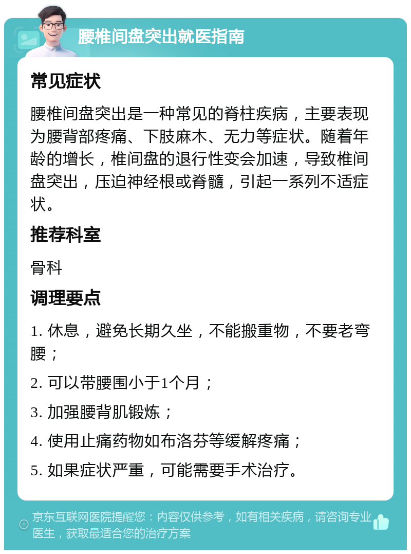 腰椎间盘突出就医指南 常见症状 腰椎间盘突出是一种常见的脊柱疾病，主要表现为腰背部疼痛、下肢麻木、无力等症状。随着年龄的增长，椎间盘的退行性变会加速，导致椎间盘突出，压迫神经根或脊髓，引起一系列不适症状。 推荐科室 骨科 调理要点 1. 休息，避免长期久坐，不能搬重物，不要老弯腰； 2. 可以带腰围小于1个月； 3. 加强腰背肌锻炼； 4. 使用止痛药物如布洛芬等缓解疼痛； 5. 如果症状严重，可能需要手术治疗。