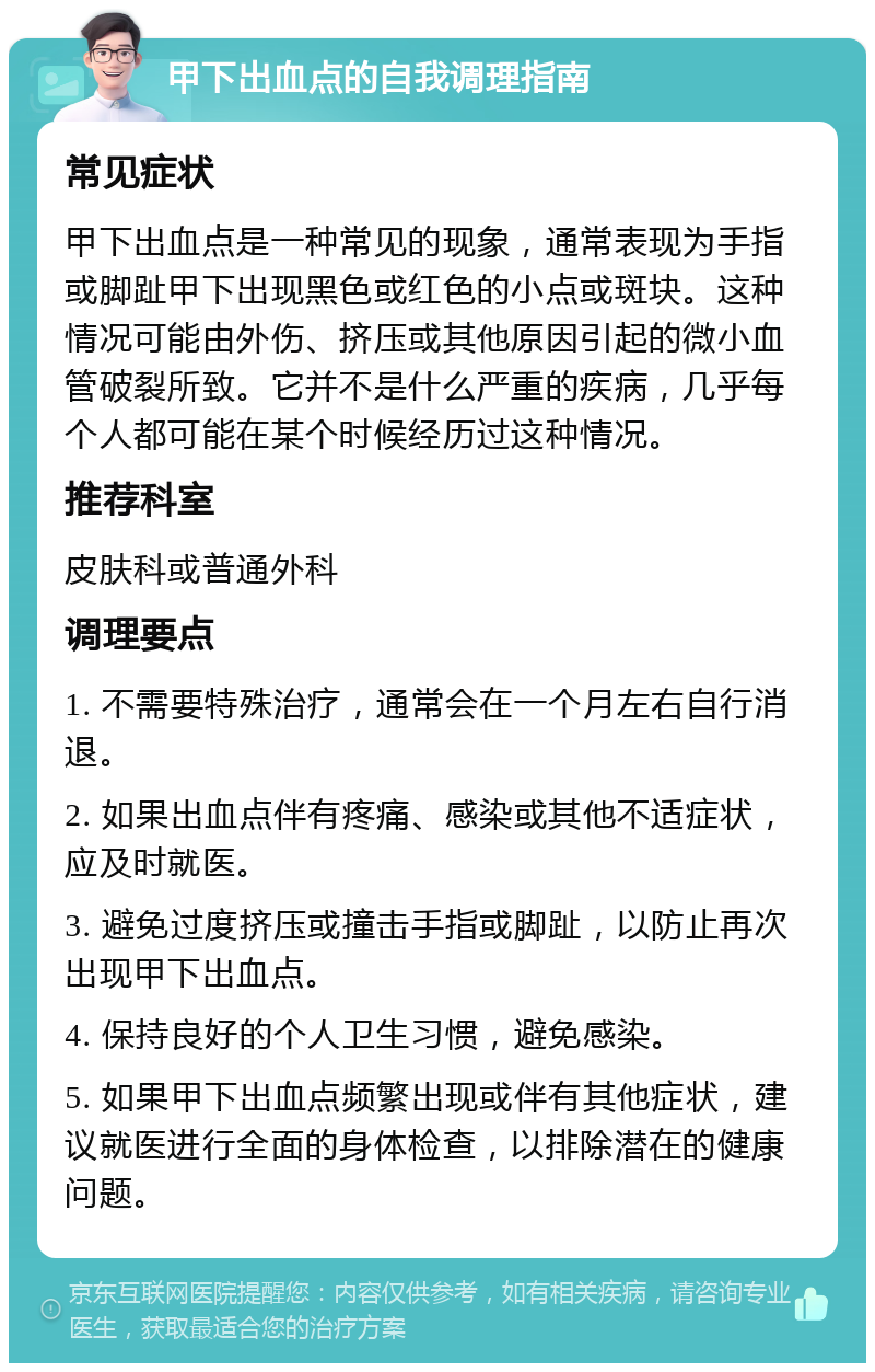 甲下出血点的自我调理指南 常见症状 甲下出血点是一种常见的现象，通常表现为手指或脚趾甲下出现黑色或红色的小点或斑块。这种情况可能由外伤、挤压或其他原因引起的微小血管破裂所致。它并不是什么严重的疾病，几乎每个人都可能在某个时候经历过这种情况。 推荐科室 皮肤科或普通外科 调理要点 1. 不需要特殊治疗，通常会在一个月左右自行消退。 2. 如果出血点伴有疼痛、感染或其他不适症状，应及时就医。 3. 避免过度挤压或撞击手指或脚趾，以防止再次出现甲下出血点。 4. 保持良好的个人卫生习惯，避免感染。 5. 如果甲下出血点频繁出现或伴有其他症状，建议就医进行全面的身体检查，以排除潜在的健康问题。