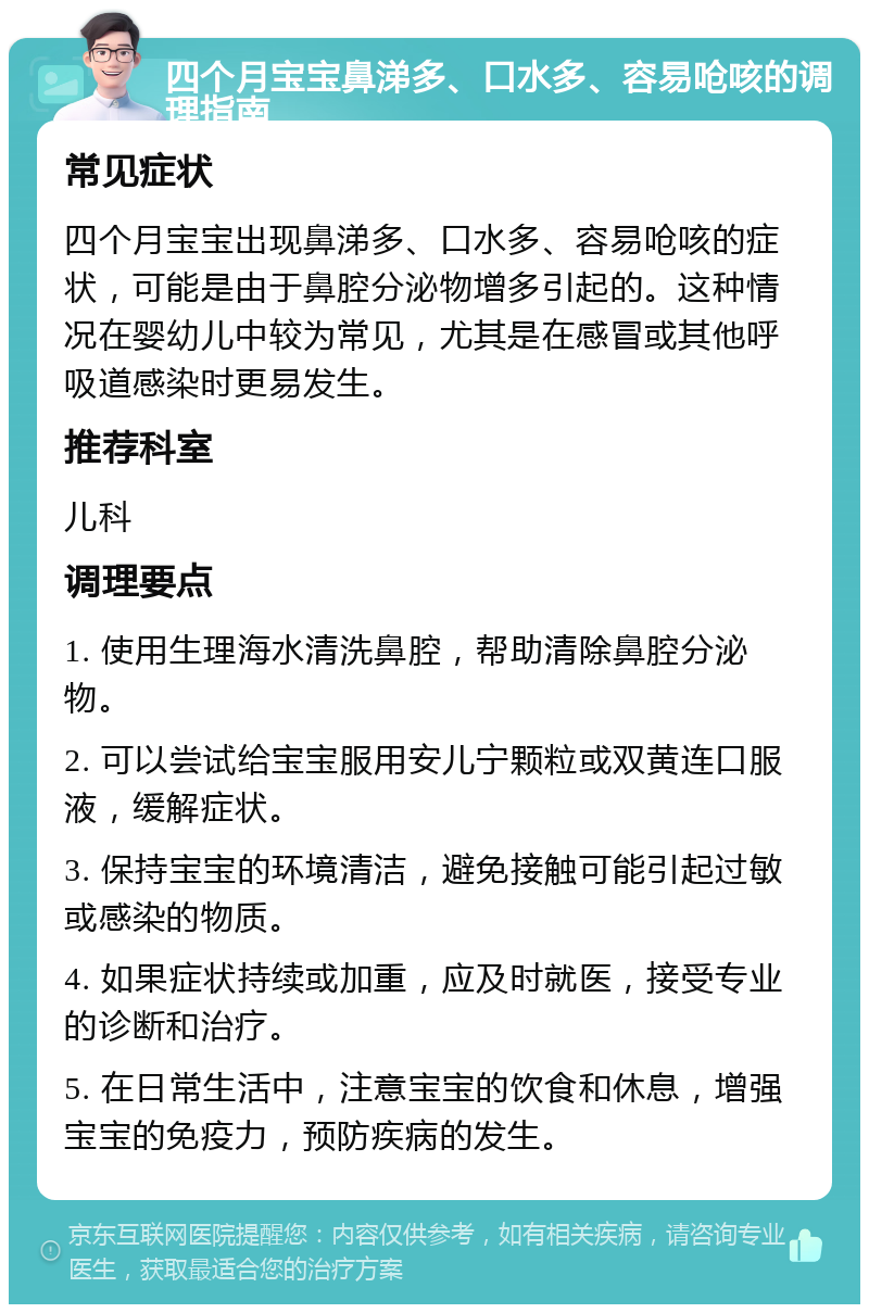 四个月宝宝鼻涕多、口水多、容易呛咳的调理指南 常见症状 四个月宝宝出现鼻涕多、口水多、容易呛咳的症状，可能是由于鼻腔分泌物增多引起的。这种情况在婴幼儿中较为常见，尤其是在感冒或其他呼吸道感染时更易发生。 推荐科室 儿科 调理要点 1. 使用生理海水清洗鼻腔，帮助清除鼻腔分泌物。 2. 可以尝试给宝宝服用安儿宁颗粒或双黄连口服液，缓解症状。 3. 保持宝宝的环境清洁，避免接触可能引起过敏或感染的物质。 4. 如果症状持续或加重，应及时就医，接受专业的诊断和治疗。 5. 在日常生活中，注意宝宝的饮食和休息，增强宝宝的免疫力，预防疾病的发生。