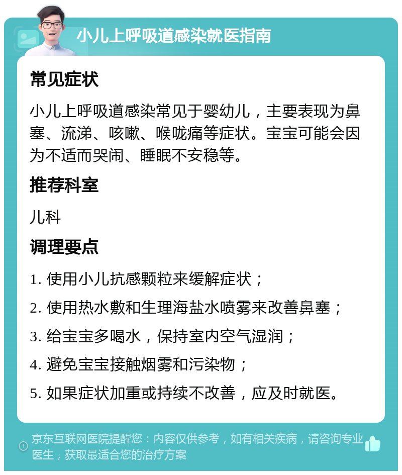 小儿上呼吸道感染就医指南 常见症状 小儿上呼吸道感染常见于婴幼儿，主要表现为鼻塞、流涕、咳嗽、喉咙痛等症状。宝宝可能会因为不适而哭闹、睡眠不安稳等。 推荐科室 儿科 调理要点 1. 使用小儿抗感颗粒来缓解症状； 2. 使用热水敷和生理海盐水喷雾来改善鼻塞； 3. 给宝宝多喝水，保持室内空气湿润； 4. 避免宝宝接触烟雾和污染物； 5. 如果症状加重或持续不改善，应及时就医。