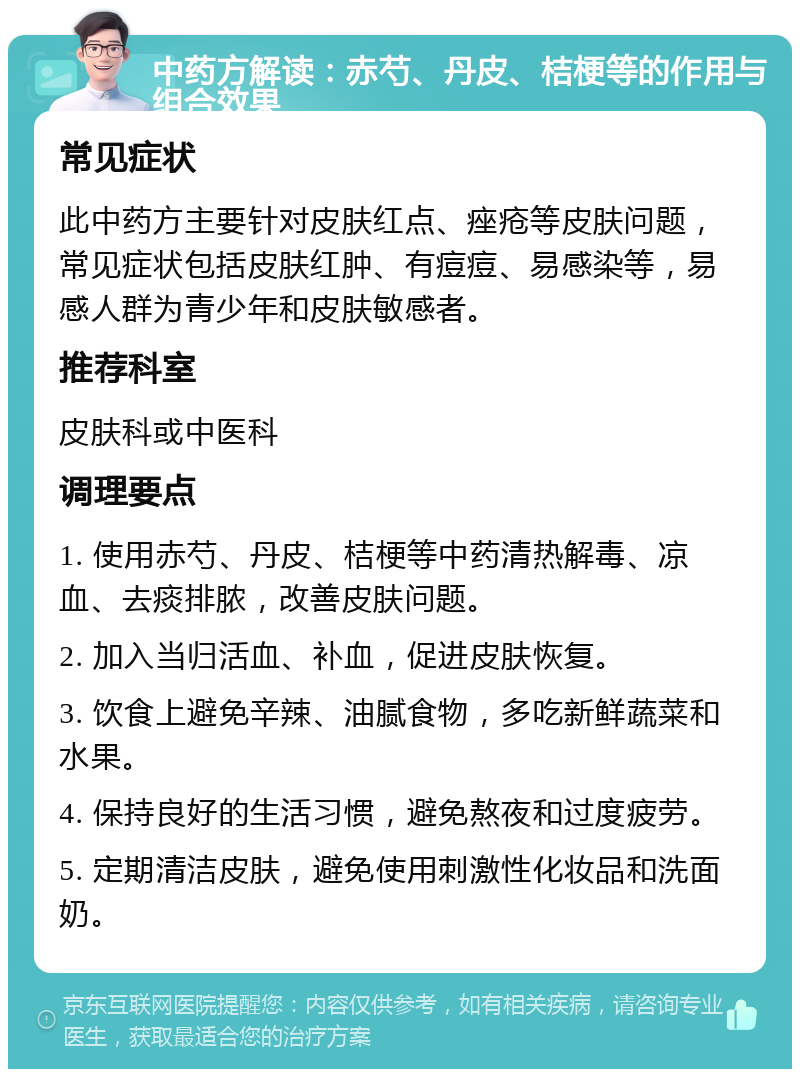 中药方解读：赤芍、丹皮、桔梗等的作用与组合效果 常见症状 此中药方主要针对皮肤红点、痤疮等皮肤问题，常见症状包括皮肤红肿、有痘痘、易感染等，易感人群为青少年和皮肤敏感者。 推荐科室 皮肤科或中医科 调理要点 1. 使用赤芍、丹皮、桔梗等中药清热解毒、凉血、去痰排脓，改善皮肤问题。 2. 加入当归活血、补血，促进皮肤恢复。 3. 饮食上避免辛辣、油腻食物，多吃新鲜蔬菜和水果。 4. 保持良好的生活习惯，避免熬夜和过度疲劳。 5. 定期清洁皮肤，避免使用刺激性化妆品和洗面奶。