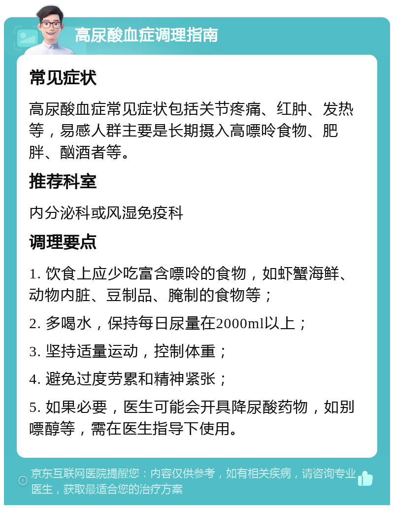 高尿酸血症调理指南 常见症状 高尿酸血症常见症状包括关节疼痛、红肿、发热等，易感人群主要是长期摄入高嘌呤食物、肥胖、酗酒者等。 推荐科室 内分泌科或风湿免疫科 调理要点 1. 饮食上应少吃富含嘌呤的食物，如虾蟹海鲜、动物内脏、豆制品、腌制的食物等； 2. 多喝水，保持每日尿量在2000ml以上； 3. 坚持适量运动，控制体重； 4. 避免过度劳累和精神紧张； 5. 如果必要，医生可能会开具降尿酸药物，如别嘌醇等，需在医生指导下使用。