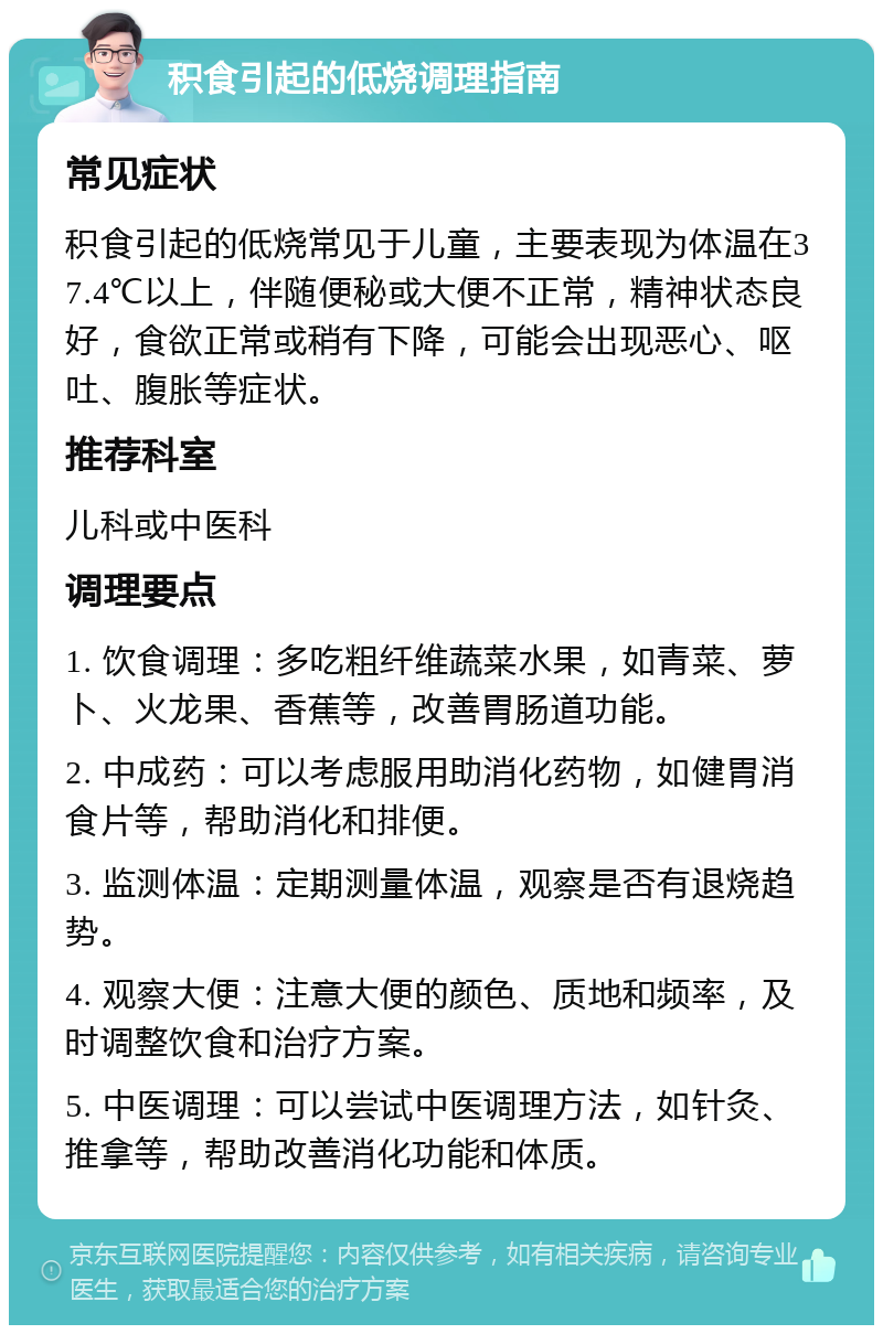 积食引起的低烧调理指南 常见症状 积食引起的低烧常见于儿童，主要表现为体温在37.4℃以上，伴随便秘或大便不正常，精神状态良好，食欲正常或稍有下降，可能会出现恶心、呕吐、腹胀等症状。 推荐科室 儿科或中医科 调理要点 1. 饮食调理：多吃粗纤维蔬菜水果，如青菜、萝卜、火龙果、香蕉等，改善胃肠道功能。 2. 中成药：可以考虑服用助消化药物，如健胃消食片等，帮助消化和排便。 3. 监测体温：定期测量体温，观察是否有退烧趋势。 4. 观察大便：注意大便的颜色、质地和频率，及时调整饮食和治疗方案。 5. 中医调理：可以尝试中医调理方法，如针灸、推拿等，帮助改善消化功能和体质。