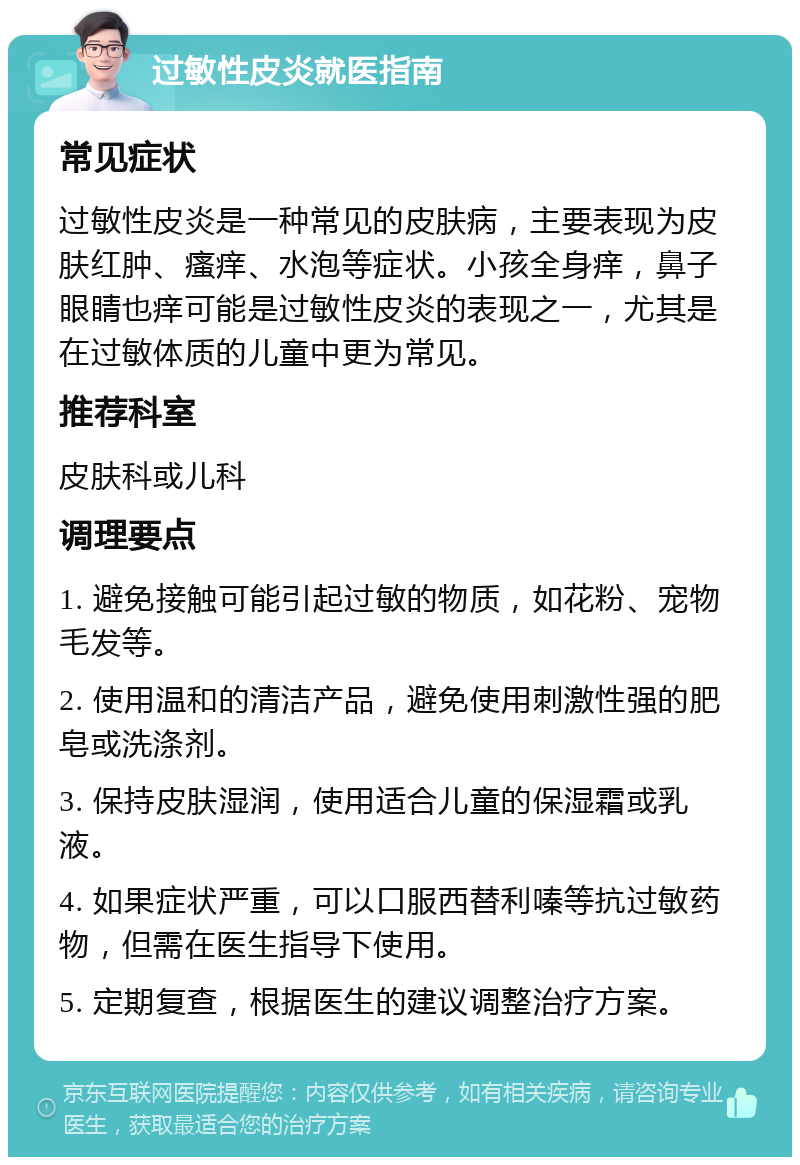 过敏性皮炎就医指南 常见症状 过敏性皮炎是一种常见的皮肤病，主要表现为皮肤红肿、瘙痒、水泡等症状。小孩全身痒，鼻子眼睛也痒可能是过敏性皮炎的表现之一，尤其是在过敏体质的儿童中更为常见。 推荐科室 皮肤科或儿科 调理要点 1. 避免接触可能引起过敏的物质，如花粉、宠物毛发等。 2. 使用温和的清洁产品，避免使用刺激性强的肥皂或洗涤剂。 3. 保持皮肤湿润，使用适合儿童的保湿霜或乳液。 4. 如果症状严重，可以口服西替利嗪等抗过敏药物，但需在医生指导下使用。 5. 定期复查，根据医生的建议调整治疗方案。