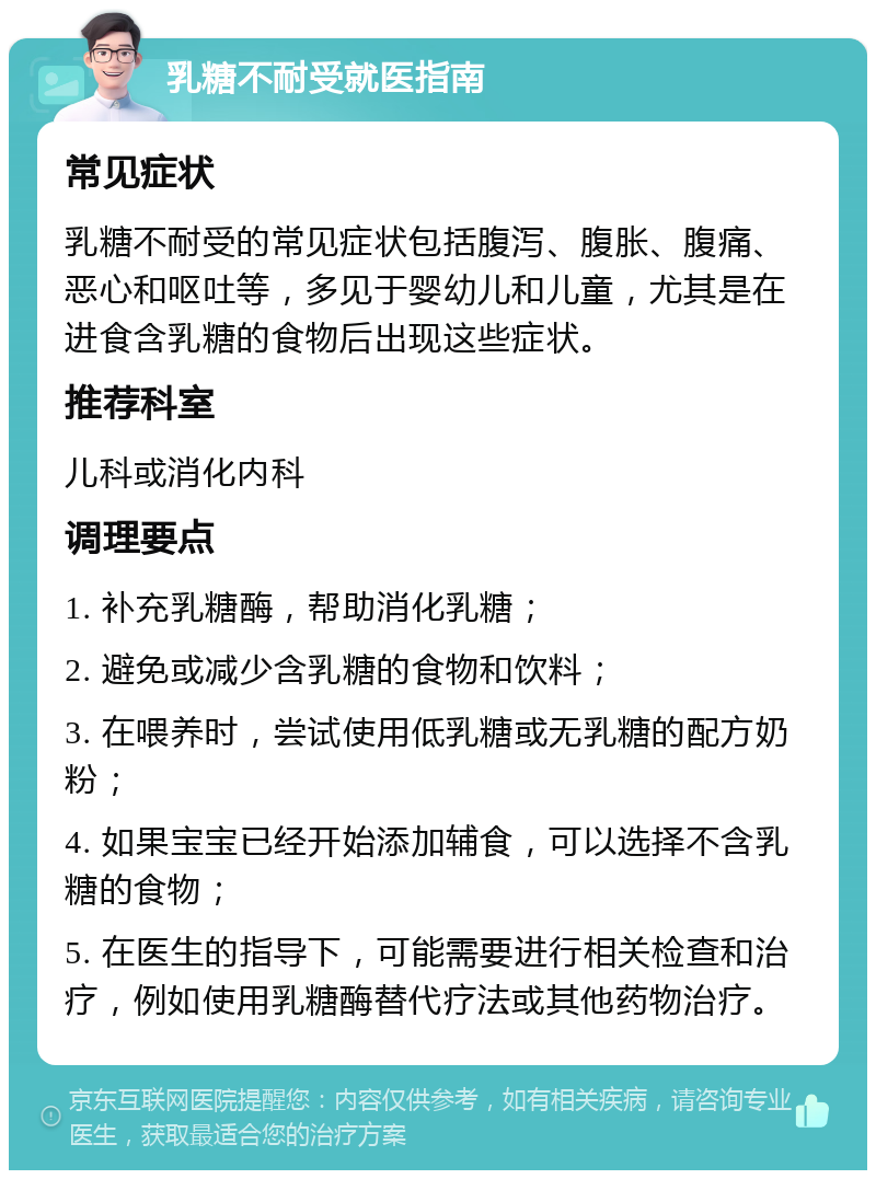 乳糖不耐受就医指南 常见症状 乳糖不耐受的常见症状包括腹泻、腹胀、腹痛、恶心和呕吐等，多见于婴幼儿和儿童，尤其是在进食含乳糖的食物后出现这些症状。 推荐科室 儿科或消化内科 调理要点 1. 补充乳糖酶，帮助消化乳糖； 2. 避免或减少含乳糖的食物和饮料； 3. 在喂养时，尝试使用低乳糖或无乳糖的配方奶粉； 4. 如果宝宝已经开始添加辅食，可以选择不含乳糖的食物； 5. 在医生的指导下，可能需要进行相关检查和治疗，例如使用乳糖酶替代疗法或其他药物治疗。