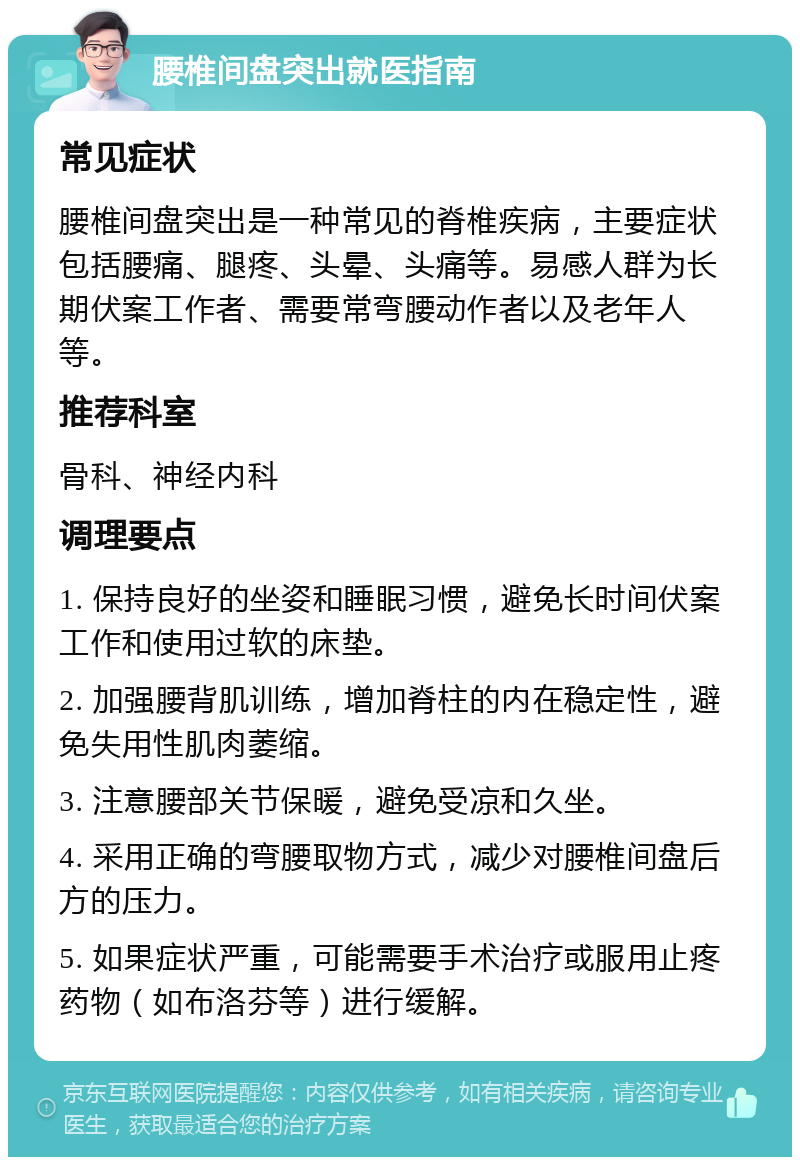 腰椎间盘突出就医指南 常见症状 腰椎间盘突出是一种常见的脊椎疾病，主要症状包括腰痛、腿疼、头晕、头痛等。易感人群为长期伏案工作者、需要常弯腰动作者以及老年人等。 推荐科室 骨科、神经内科 调理要点 1. 保持良好的坐姿和睡眠习惯，避免长时间伏案工作和使用过软的床垫。 2. 加强腰背肌训练，增加脊柱的内在稳定性，避免失用性肌肉萎缩。 3. 注意腰部关节保暖，避免受凉和久坐。 4. 采用正确的弯腰取物方式，减少对腰椎间盘后方的压力。 5. 如果症状严重，可能需要手术治疗或服用止疼药物（如布洛芬等）进行缓解。