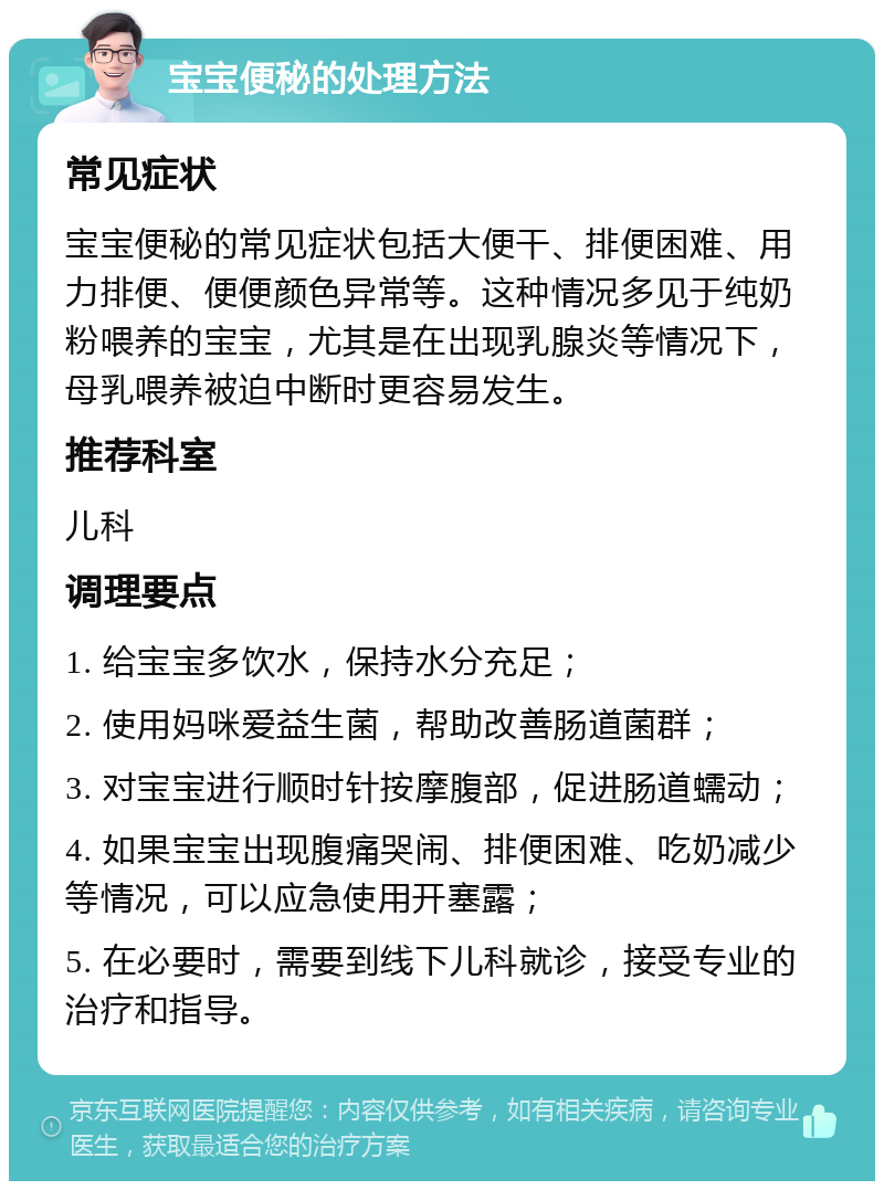 宝宝便秘的处理方法 常见症状 宝宝便秘的常见症状包括大便干、排便困难、用力排便、便便颜色异常等。这种情况多见于纯奶粉喂养的宝宝，尤其是在出现乳腺炎等情况下，母乳喂养被迫中断时更容易发生。 推荐科室 儿科 调理要点 1. 给宝宝多饮水，保持水分充足； 2. 使用妈咪爱益生菌，帮助改善肠道菌群； 3. 对宝宝进行顺时针按摩腹部，促进肠道蠕动； 4. 如果宝宝出现腹痛哭闹、排便困难、吃奶减少等情况，可以应急使用开塞露； 5. 在必要时，需要到线下儿科就诊，接受专业的治疗和指导。