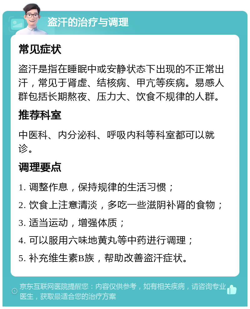 盗汗的治疗与调理 常见症状 盗汗是指在睡眠中或安静状态下出现的不正常出汗，常见于肾虚、结核病、甲亢等疾病。易感人群包括长期熬夜、压力大、饮食不规律的人群。 推荐科室 中医科、内分泌科、呼吸内科等科室都可以就诊。 调理要点 1. 调整作息，保持规律的生活习惯； 2. 饮食上注意清淡，多吃一些滋阴补肾的食物； 3. 适当运动，增强体质； 4. 可以服用六味地黄丸等中药进行调理； 5. 补充维生素B族，帮助改善盗汗症状。