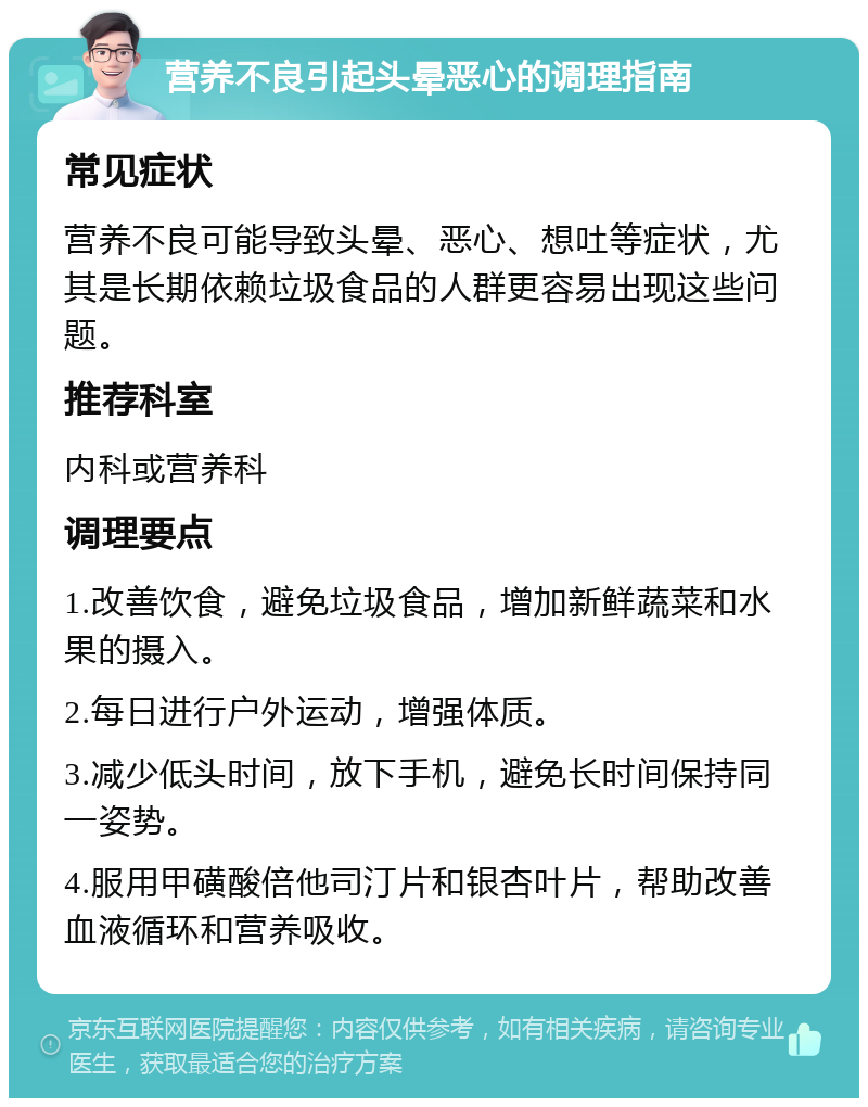 营养不良引起头晕恶心的调理指南 常见症状 营养不良可能导致头晕、恶心、想吐等症状，尤其是长期依赖垃圾食品的人群更容易出现这些问题。 推荐科室 内科或营养科 调理要点 1.改善饮食，避免垃圾食品，增加新鲜蔬菜和水果的摄入。 2.每日进行户外运动，增强体质。 3.减少低头时间，放下手机，避免长时间保持同一姿势。 4.服用甲磺酸倍他司汀片和银杏叶片，帮助改善血液循环和营养吸收。